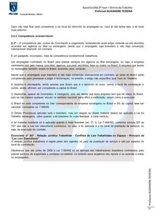 Apostila OAB 2ª Fase ≈ Direito do Trabalho 
Professor ALEXANDRE TEIXEIRA 
Curso de Direito – 2012.1 
Professor ALEXANDRE TEIXEIRA 
15 
Caso não haja filial será competente a do local do domicilio do empregado ou, caso ai não tenha vara, a do local 
mais próximo. 
2.2.3. Competência extraterritoral: 
§ 2º – A competência das Juntas de Conciliação e Julgamento, estabelecida neste artigo, estende-se aos dissídios 
ocorridos em agência ou filial no estrangeiro, desde que o empregado seja brasileiro e não haja convenção 
internacional dispondo em contrário. 
É um parágrafo incompleto, trata da competência extraterritorial trabalhista. 
Um empregado contratado no Brasil para prestar serviços em agencia ou filial estrangeira, ou seja, a empresa 
contratante tem pelo menos uma filial, agencia, sucursal, escritório, fase ou matriz no Brasil. A empresa que existe 
no estrangeiro também existe no Brasil, existindo, pois, conexão. 
Desde que o empregado seja brasileiro e não haja convenção internacional em contrário, as varas do Bras il serão 
competentes para processar e julgar a reclamação, no entanto, o artigo não especifica qual Vara do Trabalho. 
A doutrina é discrepante, tendo autores que dizem que é o domicilio do autor, outros o local da contratação e 
outros, ainda, afirmam ser competente a capital do Brasil. 
O dispositivo, apesar de incompleto, é inteligente, pois ele afirma que essa empresa tem que ter braço no Brasil, 
pois se não tivesse qualquer vinculo no território nacional seria difícil a notificação, assim como a execução. 
O Brasil só será competente se tiver correspondente da empresa estrangeira no Brasil e 5% do capital deve ser 
nacional, consoante Lei 7.064/82. 
O Direito Processual aplicado será o brasileiro, mas em relação ao direito material deverá ser aplicada a Lei do 
Trabalho estrangeira, salvo quando a lei brasileira for mais favorável a cada instituto. 
A lei material brasileira só é aplicada quando é mais favorável (art. 3º, II, Lei 7-064/82), conforme súmula 207 do 
TST que traz a Lex loci executionis contractus, ou seja, a lei aplicada é a do local da prestação de serviços, ou 
seja, da execução do contrato. 
Enunciado nº 207 - Relação Jurídica Trabalhista - Conflitos de Leis Trabalhistas no Espaço - Princípio da 
"Lex Loci Executionis” 
A relação jurídica trabalhista é regida pelas leis vigentes no país da prestação de serviço e não por aquelas do 
local da contratação. 
Observe-se que até junho de 2009 a Lei 7.064/82 só se aplicava aos trabalhadores brasileiros contratados para 
prestar serviços de engenharia e similares no exterior, no entanto essa exigência não resiste e se estende a todos 
os empregados. 
 