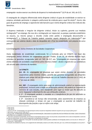 Apostila OAB 2ª Fase ≈ Direito do Trabalho 
Professor ALEXANDRE TEIXEIRA 
Curso de Direito – 2012.1 
Professor ALEXANDRE TEIXEIRA 
150 
empregador resolva exercer seu direito de dispensá-lo imotivadamente15 (§ 3º do art. 543, da CLT). 
O empregado de categoria diferenciada eleito dirigente sindical só goza de estabilidade se exercer na 
empresa atividade pertinente à categoria profissional do sindicato para o qual foi eleito16. Assim, não 
goza de garantia de emprego o vigilante de rede bancária que é eleito dirigente sindical do sindicato dos 
bancários. 
A dispensa imotivada e irregular do dirigente sindical, titular ou suplente, garante sua imediata 
reintegração17 ao emprego. No caso de a reintegração ser impossível, ou porque o período estabilitário 
se exauriu, ou mesmo porque o dissídio criado entre patrão e empregado desaconselhe a 
reintegração18, o Tribunal do Trabalho poderá converter aquela obrigação em indenização19 que 
corresponde aos salários desde a data da despedida até o final da estabilidade, sem prejuízo do aviso 
prévio20. 
6.3.4 Empregados eleitos Diretores de Sociedades Cooperativas 
Outra modalidade de estabilidade condicionada foi a instituída pela Lei 5764/71 em favor dos 
empregados eleitos diretores de cooperativas por eles criadas. O art. 55, do referido diploma legal, 
estendeu as garantias asseguradas pelo art. 543, da CLT, aos “empregados de empresas que sejam 
eleitos diretores de sociedades cooperativas pelos mesmos criadas”, desde o registro de sua candidatura 
até um ano após o término do mandato. 
Lei 5764/71 
Art. 55. Os empregados de empresas que sejam eleitos diretores de sociedades 
cooperativas pelos mesmos criadas, gozarão das garantias asseguradas aos dirigentes 
sindicais pelo artigo 543 da Consolidação das Leis do Trabalho (Decreto-Lei n. 5.452, de 
1° de maio de 1943). 
Art. 543 - O empregado eleito para cargo de administração sindical ou representação 
profissional, inclusive junto a órgão de deliberação coletiva, não poderá ser impedido do 
exercício de suas funções, nem transferido para lugar ou mister que lhe di ficulte ou 
torne impossível o desempenho das suas atribuições sindicais. 
§ 1º - O empregado perderá o mandato se a transferência for por ele solicitada ou 
voluntàriamente aceita. 
§ 2º - Considera-se de licença não remunerada, salvo assentimento da empresa ou 
cláusula contratual, o tempo em que o empregado se ausentar do trabalho no 
desempenho das funções a que se refere este artigo. 
15 Vide item 8 
16 Vide item 8. . 
17 Súmula 197 STF: “O empregado com representação sindical só pode ser despedido mediante inquérito em que se apura falta grave”. 
18 Aplicação, em parte, do art. 496, da CLT. 
19 Súmula 396: “ESTABILIDADE PROVISÓRIA. PEDIDO DE REINTEGRAÇÃO. CONCESSÃO DO SALÁRIO RELATIVO AO PERÍODO DE ESTABILI -DADE JÁ EXAURIDO. 
INEXISTÊNCIA DE JULGAMENTO "EXTRA PETITA 
I - Exaurido o período de estabilidade, são devidos ao empregado apenas os salá-rios do período compreendido entre a data da despedida e o final do 
período de estabilidade, não lhe sendo assegurada a reintegração no emprego”. 
II - Não há nulidade por julgamento “extra petita” da decisão que deferir salário quando o pedido for de reintegração, dados os te rmos do art. 496 da CLT”. 
20 Súmula 44: “AVISO PRÉVIO 
A cessação da atividade da empresa, com o pagamento da indenização, simples ou em dobro, não exclui, por si só, o direito do empregado ao aviso prévio”. 
 
