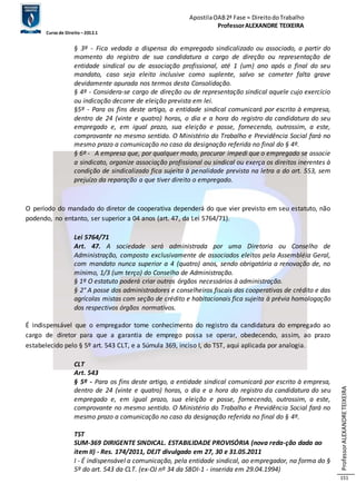 Apostila OAB 2ª Fase ≈ Direito do Trabalho 
Professor ALEXANDRE TEIXEIRA 
Curso de Direito – 2012.1 
Professor ALEXANDRE TEIXEIRA 
151 
§ 3º - Fica vedada a dispensa do empregado sindicalizado ou associado, a partir do 
momento do registro de sua candidatura a cargo de direção ou representação de 
entidade sindical ou de associação profissional, até 1 (um) ano após o final do seu 
mandato, caso seja eleito inclusive como suplente, salvo se cometer falta grave 
devidamente apurada nos termos desta Consolidação. 
§ 4º - Considera-se cargo de direção ou de representação sindical aquele cujo exercício 
ou indicação decorre de eleição prevista em lei. 
§5º - Para os fins deste artigo, a entidade sindical comunicará por escrito à empresa, 
dentro de 24 (vinte e quatro) horas, o dia e a hora do registro da candidatura do seu 
empregado e, em igual prazo, sua eleição e posse, fornecendo, outrossim, a este, 
comprovante no mesmo sentido. O Ministério do Trabalho e Previdência Social fará no 
mesmo prazo a comunicação no caso da designação referida no final do § 4º. 
§ 6º - A empresa que, por qualquer modo, procurar impedi que o empregado se associe 
a sindicato, organize associação profissional ou sindical ou exerça os direitos inerentes à 
condição de sindicalizado fica sujeita à penalidade prevista na letra a do art. 553, sem 
prejuízo da reparação a que tiver direito o empregado. 
O período do mandado do diretor de cooperativa dependerá do que vier previsto em seu estatuto, não 
podendo, no entanto, ser superior a 04 anos (art. 47, da Lei 5764/71). 
Lei 5764/71 
Art. 47. A sociedade será administrada por uma Diretoria ou Conselho de 
Administração, composto exclusivamente de associados eleitos pela Assembléia Geral, 
com mandato nunca superior a 4 (quatro) anos, sendo obrigatória a renovação de, no 
mínimo, 1/3 (um terço) do Conselho de Administração. 
§ 1º O estatuto poderá criar outros órgãos necessários à administração. 
§ 2° A posse dos administradores e conselheiros fiscais das cooperativas de crédito e das 
agrícolas mistas com seção de crédito e habitacionais fica sujeita à prévia homologação 
dos respectivos órgãos normativos. 
É indispensável que o empregador tome conhecimento do registro da candidatura do empregado ao 
cargo de diretor para que a garantia de emprego possa se operar, obedecendo, assim, ao prazo 
estabelecido pelo § 5º art. 543 CLT, e a Súmula 369, inciso I, do TST, aqui aplicada por analogia. 
CLT 
Art. 543 
§ 5º - Para os fins deste artigo, a entidade sindical comunicará por escrito à empresa, 
dentro de 24 (vinte e quatro) horas, o dia e a hora do registro da candidatura do seu 
empregado e, em igual prazo, sua eleição e posse, fornecendo, outrossim, a este, 
comprovante no mesmo sentido. O Ministério do Trabalho e Previdência Social fará no 
mesmo prazo a comunicação no caso da designação referida no final do § 4º. 
TST 
SUM-369 DIRIGENTE SINDICAL. ESTABILIDADE PROVISÓRIA (nova reda-ção dada ao 
item II) - Res. 174/2011, DEJT divulgado em 27, 30 e 31.05.2011 
I - É indispensável a comunicação, pela entidade sindical, ao empregador, na forma do § 
5º do art. 543 da CLT. (ex-OJ nº 34 da SBDI-1 - inserida em 29.04.1994) 
 