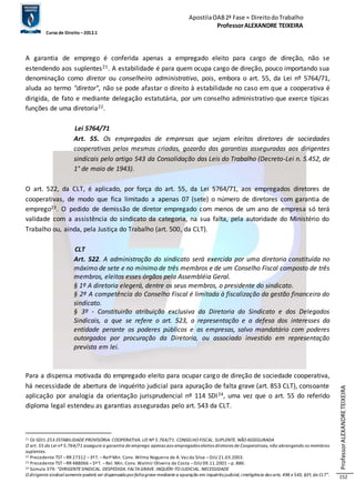 Apostila OAB 2ª Fase ≈ Direito do Trabalho 
Professor ALEXANDRE TEIXEIRA 
Curso de Direito – 2012.1 
Professor ALEXANDRE TEIXEIRA 
152 
A garantia de emprego é conferida apenas a empregado eleito para cargo de direção, não se 
estendendo aos suplentes21. A estabilidade é para quem ocupa cargo de direção, pouco importando sua 
denominação como diretor ou conselheiro administrativo, pois, embora o art. 55, da Lei nº 5764/71, 
aluda ao termo "diretor", não se pode afastar o direito à estabilidade no caso em que a cooperativa é 
dirigida, de fato e mediante delegação estatutária, por um conselho administrativo que exerce típicas 
funções de uma diretoria22. 
Lei 5764/71 
Art. 55. Os empregados de empresas que sejam eleitos diretores de sociedades 
cooperativas pelos mesmos criadas, gozarão das garantias asseguradas aos dirigentes 
sindicais pelo artigo 543 da Consolidação das Leis do Trabalho (Decreto-Lei n. 5.452, de 
1° de maio de 1943). 
O art. 522, da CLT, é aplicado, por força do art. 55, da Lei 5764/71, aos empregados diretores de 
cooperativas, de modo que fica limitado a apenas 07 (sete) o número de diretores com garantia de 
emprego23. O pedido de demissão de diretor empregado com menos de um ano de empresa só terá 
validade com a assistência do sindicato da categoria, na sua falta, pela autoridade do Ministério do 
Trabalho ou, ainda, pela Justiça do Trabalho (art. 500, da CLT). 
CLT 
Art. 522. A administração do sindicato será exercida por uma diretoria constituída no 
máximo de sete e no mínimo de três membros e de um Conselho Fiscal composto de três 
membros, eleitos esses órgãos pela Assembléia Geral. 
§ 1º A diretoria elegerá, dentre os seus membros, o presidente do sindicato. 
§ 2º A competência do Conselho Fiscal é limitada à fiscalização da gestão financeira do 
sindicato. 
§ 3º - Constituirão atribuição exclusiva da Diretoria do Sindicato e dos Delegados 
Sindicais, a que se refere o art. 523, a representação e a defesa dos interesses da 
entidade perante os poderes públicos e as empresas, salvo mandatário com poderes 
outorgados por procuração da Diretoria, ou associado investido em representação 
prevista em lei. 
Para a dispensa motivada do empregado eleito para ocupar cargo de direção de sociedade cooperativa, 
há necessidade de abertura de inquérito judicial para apuração de falta grave (art. 853 CLT), consoante 
aplicação por analogia da orientação jurisprudencial nº 114 SDI24, uma vez que o art. 55 do referido 
diploma legal estendeu as garantias asseguradas pelo art. 543 da CLT. 
21 OJ-SDI1-253 ESTABILIDADE PROVISÓRIA. COOPERATIVA. LEI Nº 5.764/71. CONSELHO FISCAL. SUPLENTE. NÃO ASSEGURADA 
O art. 55 da Lei nº 5.764/71 assegura a garantia de emprego apenas aos empregados eleitos diretores de Cooperativas, não abrangendo os membros 
suplentes. 
22 Precedente TST – RR 27312 – 3ª T. – Relª Min. Conv. Wilma Nogueira de A. Vaz da Silva – DJU 21.03.2003. 
23 Precedente TST – RR 488066 – 5ª T. – Rel. Min. Conv. Walmir Oliveira da Costa – DJU 09.11.2001 – p. 886. 
24 Súmula 379: “DIRIGENTE SINDICAL. DESPEDIDA. FALTA GRAVE. INQUÉRI-TO JUDICIAL. NECESSIDADE 
O dirigente sindical somente poderá ser dispensado por falta grave mediante a apuração em inquérito judicial, i nteligência dos arts. 494 e 543, §3º, da CLT”. 
 