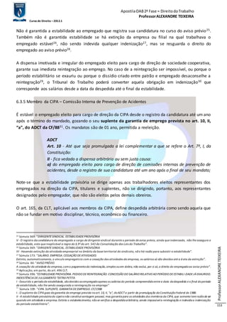 Apostila OAB 2ª Fase ≈ Direito do Trabalho 
Professor ALEXANDRE TEIXEIRA 
Curso de Direito – 2012.1 
Professor ALEXANDRE TEIXEIRA 
153 
Não é garantida a estabilidade ao empregado que registra sua candidatura no curso do aviso prévio25. 
Também não é garantida estabilidade se há extinção da empresa ou filial na qual trabalhava o 
empregado estável26, não sendo indevida qualquer indenização27, mas se resguarda o direito do 
empregado ao aviso prévio28. 
A dispensa imotivada e irregular do empregado eleito para cargo de direção de sociedade cooperativa, 
garante sua imediata reintegração ao emprego. No caso de a reintegração ser impossível, ou porque o 
período estabilitário se exauriu ou porque o dissídio criado entre patrão e empregado desaconselhe a 
reintegração29, o Tribunal do Trabalho poderá converter aquela obrigação em indenização30 que 
corresponde aos salários desde a data da despedida até o final da estabilidade. 
6.3.5 Membro da CIPA – Comissão Interna de Prevenção de Acidentes 
É estável o empregado eleito para cargo de direção da CIPA desde o registro da candidatura até um ano 
após o término do mandado, gozando o seu suplente da garantia de emprego prevista no art. 10, II, 
“a”, do ADCT da CF/8831. Os mandatos são de 01 ano, permitida a reeleição. 
ADCT 
Art. 10 - Até que seja promulgada a lei complementar a que se refere o Art. 7º, I, da 
Constituição: 
II - fica vedada a dispensa arbitrária ou sem justa causa: 
a) do empregado eleito para cargo de direção de comissões internas de prevenção de 
acidentes, desde o registro de sua candidatura até um ano após o final de seu mandato; 
Note-se que a estabilidade provisória se dirige apenas aos trabalhadores eleitos representantes dos 
empregados na direção da CIPA, titulares e suplentes, não se dirigindo, portanto, aos representantes 
designados pelo empregador, que não são eleitos pelos demais obreiros. 
O art. 165, da CLT, aplicável aos membros da CIPA, define despedida arbitrária como sendo aquela que 
não se fundar em motivo disciplinar, técnico, econômico ou financeiro. 
25 Súmula 369: “DIRIGENTE SINDICAL. ESTABILIDADE PROVISÓRIA 
V - O registro da candidatura do empregado a cargo de dirigente sindical durante o período de aviso prévio, ainda que indenizado, não lhe assegura a 
estabilidade, visto que inaplicável a regra do § 3º do art. 543 da Consolidação das Leis do Trabalho”. 
26 Súmula 369: “DIRIGENTE SINDICAL. ESTABILIDADE PROVISÓRIA 
IV - Havendo extinção da atividade empresarial no âmbito da base territorial do sindicato, nã o há razão para subsistir a estabilidade”. 
27 Súmula 173: “SALÁRIO. EMPRESA. CESSAÇÃO DE ATIVIDADES 
Extinto, automaticamente, o vínculo empregatício com a cessação das atividades da empresa, os salários só são devidos até a d ata da extinção”. 
28 Súmula 44: “AVISO PRÉVIO 
A cessação da atividade da empresa, com o pagamento da indenização, simples ou em dobro, não exclui, por si só, o direito do empregado ao aviso prévio”. 
29 Aplicação, em parte, do art. 496 CLT. 
30 Súmula 396: “ESTABILIDADE PROVISÓRIA. PEDIDO DE REINTEGRAÇÃO. CONCESSÃO DO SALÁRIO RELATIVO AO PERÍODO DE ESTABILI -DADE JÁ EXAURIDO. 
INEXISTÊNCIA DE JULGAMENTO "EXTRA PETITA 
I - Exaurido o período de estabilidade, são devidos ao empregado apenas os salários do período compreendido entre a data da despedida e o final do período 
de estabilidade, não lhe sendo assegurada a reintegração no emprego” 
31 Súmula 339: “CIPA. SUPLENTE. GARANTIA DE EMPREGO. CF/1988 
I - O suplente da CIPA goza da garantia de emprego prevista no art. 10, II, "a", do ADCT a partir da promulgação da Constituição Federal de 1988. 
II - A estabilidade provisória do cipeiro não constitui vantagem pessoal, mas garantia para as atividades dos membros da CIPA, que somente tem razão de ser 
quando em atividade a empresa. Extinto o estabelecimento, não se verifica a despedida arbitrária, sendo impossível a reintegração e indevida a indenização 
do período estabilitário”. 
 