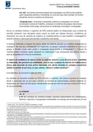 Apostila OAB 2ª Fase ≈ Direito do Trabalho 
Professor ALEXANDRE TEIXEIRA 
Curso de Direito – 2012.1 
Professor ALEXANDRE TEIXEIRA 
154 
Art. 165 - Os titulares da representação dos empregados nas CIPA (s) não poderão 
sofrer despedida arbitrária, entendendo-se como tal a que não se fundar em motivo 
disciplinar, técnico, econômico ou financeiro. 
Parágrafo único - Ocorrendo a despedida, caberá ao empregador, em caso de 
reclamação à Justiça do Trabalho, comprovar a existência de qualquer dos motivos 
mencionados neste artigo, sob pena de ser condenado a reintegrar o empregado. 
Assim, os membros titulares e suplentes da CIPA somente podem ser dispensados caso o motivo da 
rescisão contratual seja disciplinar (justa causa) ou ainda por motivos técnicos, econômicos ou 
financeiros (no caso de extinção da empresa ou estabelecimento no qual trabalho o empregado32), 
quando nenhuma indenização pelo período estabilitário será devida. 
A dispensa imotivada e irregular do cipeiro, titular ou suplente, garante sua imediata reintegração ao 
emprego33. No caso de a reintegração ser impossível, ou porque o período estabilitário se exauriu ou 
porque o dissídio criado entre patrão e empregado desaconselhe a reintegração34, o Tribunal do 
Trabalho poderá converter aquela obrigação em indenização35 que corresponde aos salários desde a 
data da despedida até o final da estabilidade. 
O registro da candidatura do cipeiro, titular ou suplente, durante o curso do aviso prévio, trabalhado 
ou indenizado, não garantirá sua estabilidade, uma vez que a projeção do contrato de trabalho para o 
futuro, pela concessão do aviso prévio indenizado, tem efeitos limitados às vantagens econômicas 
obtidas no período de pré-aviso, ou seja, salários, reflexos e verbas rescisórias36. 
6.3.6 Membros do Conselho Curador do FGTS 
Os membros do Conselho Curador do FGTS, titulares e suplentes, têm direito à garanta de emprego 
desde a nomeação até um ano após o término do mandato de representação, somente podendo ser 
dispensados por motivo de falta grave, devidamente apurada por meio de processo sindical (§ 9º do art. 
3º, da Lei 8.036/90). 
Lei 8.036/90 
Art. 3o 
§ 9º Aos membros do Conselho Curador, enquanto representantes dos trabalhadores, 
efetivos e suplentes, é assegurada a estabilidade no emprego, da nomeação até um ano 
32 SÚMULA 339: “CIPA. SUPLENTE. GARANTIA DE EMPREGO. CF/1988 
II - A estabilidade provisória do cipeiro não constitui vantagem pessoal, mas garantia para as atividades dos membros da CIPA, que somente tem razão de 
ser quando em atividade a empresa. Extinto o estabelecimento, não se verifica a despedida arbitrária, sendo impossível a reintegr ação e indevida a 
indenização do período estabilitário”. 
33 Parágrafo único do art. 165, da CLT. 
34 Aplicação, em parte, do art. 496, da CLT. 
35 Súmula 396: “ESTABILIDADE PROVISÓRIA. PEDIDO DE REINTEGRAÇÃO. CONCESSÃO DO SALÁRIO RELATIVO AO PERÍODO DE ESTABILI -DADE JÁ EXAURIDO. 
INEXISTÊNCIA DE JULGAMENTO "EXTRA PETITA 
I - Exaurido o período de estabilidade, são devidos ao empregado apenas os salários do período compreendido entre a data da despedida e o final do período 
de estabilidade, não lhe sendo assegurada a reintegração no emprego”. 
36 Súmula 371: “AVISO PRÉVIO INDENIZADO. EFEITOS. SUPERVENIÊNCIA DE AUXÍLIO-DOENÇA NO CURSO DESTE 
A projeção do contrato de trabalho para o futuro, pela concessão do aviso prévio indenizado, tem efeitos limitados às vantagens econômicas obtidas no 
período de pré-aviso, ou seja, salários, reflexos e verbas rescisórias. No caso de concessão de auxílio -doença no curso do aviso prévio, todavia, só se 
concretizam os efeitos da dispensa depois de expirado o benefício previdenciário”. 
 