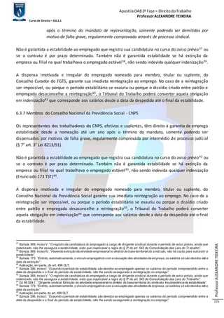 Apostila OAB 2ª Fase ≈ Direito do Trabalho 
Professor ALEXANDRE TEIXEIRA 
Curso de Direito – 2012.1 
Professor ALEXANDRE TEIXEIRA 
155 
após o término do mandato de representação, somente podendo ser demitidos por 
motivo de falta grave, regularmente comprovada através de processo sindical. 
Não é garantida a estabilidade ao empregado que registra sua candidatura no curso do aviso prévio37 ou 
se o contrato é por prazo determinado. Também não é garantida estabilidade se há extinção da 
empresa ou filial na qual trabalhava o empregado estável38, não sendo indevida qualquer indenização39. 
A dispensa imotivada e irregular do empregado nomeado para membro, titular ou suplente, do 
Conselho Curador do FGTS, garante sua imediata reintegração ao emprego. No caso de a reintegração 
ser impossível, ou porque o período estabilitário se exauriu ou porque o dissídio criado entre patrão e 
empregado desaconselhe a reintegração40, o Tribunal do Trabalho poderá converter aquela obrigação 
em indenização41 que corresponde aos salários desde a data da despedida até o final da estabilidade. 
6.3.7 Membros do Conselho Nacional da Previdência Social - CNPS 
Os representantes dos trabalhadores do CNPS, efetivos e suplentes, têm direito à garantia de emprego 
estabilidade desde a nomeação até um ano após o término do mandato, somente podendo ser 
dispensados por motivos de falta grave, regularmente comprovada por intermédio de processo judicial 
(§ 7º art. 3º Lei 8213/91). 
Não é garantida a estabilidade ao empregado que registra sua candidatura no curso do aviso prévio42 ou 
se o contrato é por prazo determinado. Também não é garantida estabilidade se há extinção da 
empresa ou filial na qual trabalhava o empregado estável43, não sendo indevida qualquer indenização 
(Enunciado 173 TST)44. 
A dispensa imotivada e irregular do empregado nomeado para membro, titular ou suplente, do 
Conselho Nacional da Previdência Social garante sua imediata reintegração ao emprego. No caso de a 
reintegração ser impossível, ou porque o período estabilitário se exauriu ou porque o dissídio criado 
entre patrão e empregado desaconselhe a reintegração45, o Tribunal do Trabalho poderá converter 
aquela obrigação em indenização46 que corresponde aos salários desde a data da despedida até o final 
da estabilidade. 
37 Súmula 369, inciso V: “O registro da candidatura do empregado a cargo de dirigente sindical durante o período de aviso prévio, ainda que 
indenizado, não lhe assegura a estabilidade, visto que inaplicável a regra do § 3º do art. 543 da Consolidação das Leis do Tr ab alho”. 
38 Súmula 369, inciso IV: “Havendo extinção da atividade empresarial no âmbito da base territorial do sindicato, não há razão para subsistir a 
estab ilidade”. 
39 Súmula 173: “Extinto, automaticamente, o vínculo empregatício com a cessação das atividades da empresa, os salários só são devidos até a 
data da extinção”. 
40 Aplicação, em parte, do art. 496 CLT. 
41 Súmula 396, inciso I: “Exaurido o período de estabilidade, são devidos ao empregado apenas os salários do período compreendido entre a 
data da despedida e o final do período de estab ilidade, não lhe sendo assegurada a reintegração no emprego”. 
42 Súmula 369, inciso V: “O registro da candidatura do empregado a cargo de dirigente sindical durante o período de aviso prévio, ainda que 
indenizado, não lhe assegura a estab ilidade, visto que inaplicável a regra do § 3º do art. 543 da Consolidação das Leis do Trab alho”. 
43 OJ 86 SDI-1: “Dirigente sindical. Extinção da atividade empresarial no âmbito da base territorial do sindicato. Insubsistência da estab ilidade”. 
44 Súmula 173: “Extinto, automaticamente, o vínculo empregatício com a cessação das atividades da empresa, os salários só são devidos até a 
data da extinção”. 
45 Aplicação, em parte, do art. 496 CLT. 
46 Súmula 396, inciso I: “Exaurido o período de estab ilidade, são devidos ao empregado apenas os salários do período compreendido entre a 
data da despedida e o final do período de estab ilidade, não lhe sendo assegurada a reintegração no emprego”. 
 
