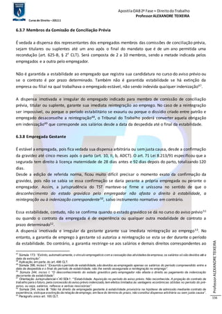 Apostila OAB 2ª Fase ≈ Direito do Trabalho 
Professor ALEXANDRE TEIXEIRA 
Curso de Direito – 2012.1 
Professor ALEXANDRE TEIXEIRA 
156 
6.3.7 Membros da Comissão de Conciliação Prévia 
É vedada a dispensa dos representantes dos empregados membros das comissões de conciliação prévia, 
sejam titulares ou suplentes até um ano após o final do mandato que é de um ano permitida uma 
recondução (art. 625-B, § 2º CLT). Será composta de 2 a 10 membros, sendo a metade indicada pelos 
empregados e a outra pelo empregador. 
Não é garantida a estabilidade ao empregado que registra sua candidatura no curso do aviso prévio ou 
se o contrato é por prazo determinado. Também não é garantida estabilidade se há extinção da 
empresa ou filial na qual trabalhava o empregado estável, não sendo indevida qualquer indenização47. 
A dispensa imotivada e irregular do empregado indicado para membro de comissão de conciliação 
prévia, titular ou suplente, garante sua imediata reintegração ao emprego. No caso de a reintegração 
ser impossível, ou porque o período estabilitário se exauriu ou porque o dissídio criado entre patrão e 
empregado desaconselhe a reintegração48, o Tribunal do Trabalho poderá converter aquela obrigação 
em indenização49 que corresponde aos salários desde a data da despedida até o final da estabilidade. 
6.3.8 Empregada Gestante 
É estável a empregada, pois fica vedada sua dispensa arbitrária ou sem justa causa, desde a confirmação 
da gravidez até cinco meses após o parto (art. 10, II, b, ADCT). O art. 71 Lei 8.213/91 especificou que a 
segurada tem direito à licença maternidade de 28 dias antes e 92 dias depois do parto, totalizando 120 
dias. 
Desde a edição de referida norma, ficou muito difícil precisar o momento exato da confirmação da 
gravidez, pois não se sabia se essa confirmação se daria perante a própria empregada ou perante o 
empregador. Assim, a jurisprudência do TST manteve-se firme e uníssona no sentido de que o 
desconhecimento do estado gravídico pelo empregador não afasta o direito à estabilidade, a 
reintegração ou à indenização correspondente50, salvo instrumento normativo em contrário. 
Essa estabilidade, contudo, não se confirma quando o estado gravídico se dá no curso do aviso prévio51 
ou quando o contrato da empregada é de experiência ou qualquer outra modalidade de contrato a 
prazo determinado52. 
A dispensa imotivada e irregular da gestante garante sua imediata reintegração ao emprego53. No 
entanto, a garantia de emprego à gestante só autoriza a reintegração se esta se der durante o período 
da estabilidade. Do contrário, a garantia restringe-se aos salários e demais direitos correspondentes ao 
47 Súmula 173: “Extinto, automaticamente, o vínculo empregatício com a cessação das atividades da empresa, os salários só são devidos até a 
data da extinção”. 
48 Aplicação, em parte, do art. 496 CLT. 
49 Súmula 396, inciso I: “Exaurido o período de estabilidade, são devidos ao empregado apenas os salários do período compreendido entre a 
data da despedida e o final do período de estab ilidade, não lhe sendo assegurada a reintegração no emprego”. 
50 Súmula 244, inciso I: “O desconhecimento do estado gravídico pelo empregador não afasta o direito ao pagamento da indenização 
decorrente da estab ilidade”. 
51 Orientação Jurisprudencial nº40 SDI-1: ““Estab ilidade. Aquisição no período do aviso prévio. Não reconhecida. A projeção do contrato de 
trabalho para o futuro, pela concessão do aviso prévio indenizado, tem efeitos limitados às vantagens econômicas obtidas no período do pré-aviso, 
ou seja, salários, reflexos e verb as rescisórias”. 
52 Súmula 244, inciso III: “Não há direito da empregada gestante à estabilidade provisória na hipótese de admissão mediante contrato de 
experiência, visto que a extinção da relação de emprego, em face do término do prazo, não constitui dispensa arbitrária ou sem justa causa”. 
53 Parágrafo único art. 165 CLT. 
 