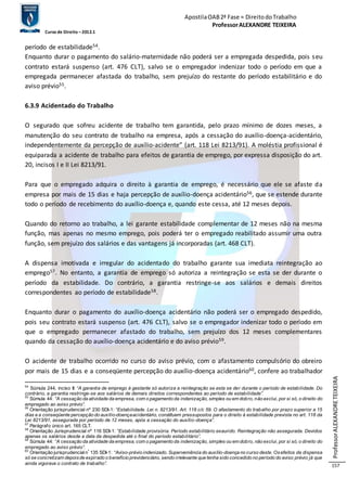Apostila OAB 2ª Fase ≈ Direito do Trabalho 
Professor ALEXANDRE TEIXEIRA 
Curso de Direito – 2012.1 
Professor ALEXANDRE TEIXEIRA 
157 
período de estabilidade54. 
Enquanto durar o pagamento do salário-maternidade não poderá ser a empregada despedida, pois seu 
contrato estará suspenso (art. 476 CLT), salvo se o empregador indenizar todo o período em que a 
empregada permanecer afastada do trabalho, sem prejuízo do restante do período estabilitário e do 
aviso prévio55. 
6.3.9 Acidentado do Trabalho 
O segurado que sofreu acidente de trabalho tem garantida, pelo prazo mínimo de dozes meses, a 
manutenção do seu contrato de trabalho na empresa, após a cessação do auxílio-doença-acidentário, 
independentemente da percepção de auxílio-acidente” (art. 118 Lei 8213/91). A moléstia profissional é 
equiparada a acidente de trabalho para efeitos de garantia de emprego, por expressa disposição do art. 
20, incisos I e II Lei 8213/91. 
Para que o empregado adquira o direito à garantia de emprego, é necessário que ele se afaste da 
empresa por mais de 15 dias e haja percepção de auxílio-doença acidentário56, que se estende durante 
todo o período de recebimento do auxílio-doença e, quando este cessa, até 12 meses depois. 
Quando do retorno ao trabalho, a lei garante estabilidade complementar de 12 meses não na mesma 
função, mas apenas no mesmo emprego, pois poderá ter o empregado reabilitado assumir uma outra 
função, sem prejuízo dos salários e das vantagens já incorporadas (art. 468 CLT). 
A dispensa imotivada e irregular do acidentado do trabalho garante sua imediata reintegração ao 
emprego57. No entanto, a garantia de emprego só autoriza a reintegração se esta se der durante o 
período da estabilidade. Do contrário, a garantia restringe-se aos salários e demais direitos 
correspondentes ao período de estabilidade58. 
Enquanto durar o pagamento do auxílio-doença acidentário não poderá ser o empregado despedido, 
pois seu contrato estará suspenso (art. 476 CLT), salvo se o empregador indenizar todo o período em 
que o empregado permanecer afastado do trabalho, sem prejuízo dos 12 meses complementares 
quando da cessação do auxílio-doença acidentário e do aviso prévio59. 
O acidente de trabalho ocorrido no curso do aviso prévio, com o afastamento compulsório do obreiro 
por mais de 15 dias e a conseqüente percepção do auxílio-doença acidentário60, confere ao trabalhador 
54 Súmula 244, inciso II: “A garantia de emprego à gestante só autoriza a reintegração se esta se der durante o período de estabilidade. Do 
contrário, a garantia restringe-se aos salários de demais direitos correspondentes ao período de estab ilidade”. 
55 Súmula 44: “A cessação da atividade da empresa, com o pagamento da indenização, simples ou em dob ro, não exclui, por si só, o direito do 
empregado ao aviso prévio”. 
56 Orientação jurisprudencial nº 230 SDI-1: “Estab ilidade. Lei n. 8213/91. Art. 118 c/c 59. O afastamento do trab alho por prazo superior a 15 
dias e a conseqüente percepção do auxílio-doença acidentário, constituem pressupostos para o direito à estabilidade prevista no art. 118 da 
Lei 8213/91, assegurada por período de 12 meses, após a cessação do auxílio-doença”. 
57 Parágrafo único art. 165 CLT. 
58 Orientação Jurisprudencial nº 116 SDI-1: “Estab ilidade provisória. Período estabilitário exaurido. Reintegração não assegurada. Devidos 
apenas os salários desde a data da despedida até o final do período estab ilitário”. 
59 Súmula 44: “A cessação da atividade da empresa, com o pagamento da indenização, simples ou em dobro, não exclui, por si só, o direito do 
empregado ao aviso prévio”. 
60 Orientação jurisprudencial nº 135 SDI-1: “Aviso-prévio indenizado. Superveniência do auxílio-doença no curso deste. Os efeitos da dispensa 
só se concretizam depois de expirado o benefício previdenciário, sendo irrelevante que tenha sido concedido no período do aviso prévio já que 
ainda vigorava o contrato de trab alho”. 
 