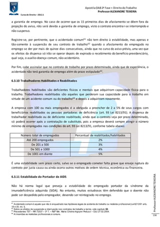 Apostila OAB 2ª Fase ≈ Direito do Trabalho 
Professor ALEXANDRE TEIXEIRA 
Curso de Direito – 2012.1 
Professor ALEXANDRE TEIXEIRA 
158 
a garantia de emprego. No caso de ocorrer que os 15 primeiros dias de afastamento se dêem fora da 
projeção do aviso, não será devida a garantia de emprego, visto o contrato encontrar-se interrompido e 
não suspenso. 
Registre-se, por pertinente, que o acidentado comum61 não tem direito à estabilidade, mas apenas e 
tão-somente à suspensão de seu contrato de trabalho62 quando o afastamento do empregado no 
emprego se der por mais de quinze dias consecutivos, ainda que no curso do aviso prévio, uma vez que 
os efeitos da dispensa só irão se operar depois de expirado o recebimento do benefício previdenciário, 
qual seja, o auxílio-doença comum, não-acidentário. 
Por fim, cabe assinalar que no contrato de trabalho por prazo determinado, ainda que de experiência, o 
acidentado não terá garantia de emprego além do prazo estipulado63. 
6.3.10 Trabalhadores Habilitados e Reabilitados 
Trabalhadores habilitados são deficientes físicos e mentais que adquiriram capacidade física para o 
trabalho. Trabalhadores reabilitados são aqueles que perderam sua capacidade para o trabalho em 
virtude de um acidente comum ou do trabalho64 e depois a adquiriram novamente. 
A empresa com 100 ou mais empregados é a obrigada a preencher de 2 a 5% de seus cargos com 
beneficiários reabilitados ou pessoas portadoras de deficiência (art. 93 Lei 8213/91). A dispensa de 
trabalhador reabilitado ou de deficiente reabilitado, ainda que o contrato seja por prazo determinado, 
só poderá ocorrer após a contratação de substituto, pois a empresa deverá sempre atingir o número 
mínimo de empregados nas condições do art. 93 Lei 8213/91, conforme tabela abaixo: 
Número total de empregados Percentual de reabilitados/habilitados 
Até 200 empregados 2% 
De 201 a 500 3% 
De 501 a 1000 4% 
De 1001 em diante 5% 
É uma estabilidade sem prazo certo, salvo se o empregado cometer falta grave que enseje ruptura do 
contrato por justa causa ou ainda ocorra outros motivos de ordem técnica, econômica ou financeira. 
6.3.11 Estabilidade do Portador de AIDS 
Não há norma legal que preveja a estabilidade do empregado portador da síndrome da 
imunodeficiência adquirida (SIDA). No entanto, muitos estudiosos têm defendido que o doente não 
pode ser despedido pelo empregador, devendo ser reintegrado no emprego. 
61 Acidentado comum é aquele que não é enquadrado nas hipóteses legais de acidente de trabalho ou moléstia prof issional (Lei 8213/91 arts. 
19 e 20, inc. I). 
62 Sobre os efeitos da suspensão e interrupção nos contratos de trabalho a termo, vide capítulo 00. 
63 Precedentes TST – RR 72537 – 3ª T. – Relª Min. Maria Cristina Irigoyen Peduzzi – DJU 27.02.2004. 
64 Aí inseridas as moléstias prof issionais e comuns. 
 