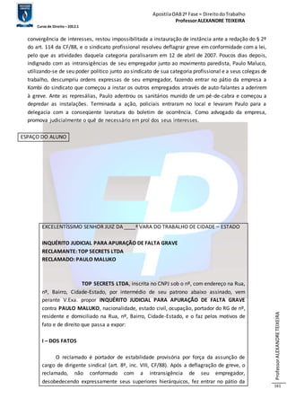 Apostila OAB 2ª Fase ≈ Direito do Trabalho 
Professor ALEXANDRE TEIXEIRA 
Curso de Direito – 2012.1 
Professor ALEXANDRE TEIXEIRA 
161 
convergência de interesses, restou impossibilitada a instauração de instância ante a redação do § 2º 
do art. 114 da CF/88, e o sindicato profissional resolveu deflagrar greve em conformidade com a lei, 
pelo que as atividades daquela categoria paralisaram em 12 de abril de 2007. Poucos dias depois, 
indignado com as intransigências de seu empregador junto ao movimento paredista, Paulo Maluco, 
utilizando-se de seu poder político junto ao sindicato de sua categoria profissional e a seus colegas de 
trabalho, descumpriu ordens expressas de seu empregador, fazendo entrar no pátio da empresa a 
Kombi do sindicato que começou a instar os outros empregados através de auto-falantes a aderirem 
à greve. Ante as represálias, Paulo adentrou os sanitários munido de um pé-de-cabra e começou a 
depredar as instalações. Terminada a ação, policiais entraram no local e levaram Paulo para a 
delegacia com a conseqüente lavratura do boletim de ocorrência. Como advogado da empresa, 
promova judicialmente o quê de necessário em prol dos seus interesses. 
ESPAÇO DO ALUNO 
EXCELENTÍSSIMO SENHOR JUIZ DA ____ª VARA DO TRABALHO DE CIDADE – ESTADO 
INQUÉRITO JUDICIAL PARA APURAÇÃO DE FALTA GRAVE 
RECLAMANTE: TOP SECRETS LTDA 
RECLAMADO: PAULO MALUKO 
TOP SECRETS LTDA, inscrita no CNPJ sob o nº, com endereço na Rua, 
nº, Bairro, Cidade-Estado, por intermédio de seu patrono abaixo assinado, vem 
perante V.Exa. propor INQUÉRITO JUDICIAL PARA APURAÇÃO DE FALTA GRAVE 
contra PAULO MALUKO, nacionalidade, estado civil, ocupação, portador do RG de nº, 
residente e domiciliado na Rua, nº, Bairro, Cidade-Estado, e o faz pelos motivos de 
fato e de direito que passa a expor: 
I – DOS FATOS 
O reclamado é portador de estabilidade provisória por força da assunção de 
cargo de dirigente sindical (art. 8º, inc. VIII, CF/88). Após a deflagração de greve, o 
reclamado, não conformado com a intransigência de seu empregador, 
desobedecendo expressamente seus superiores hierárquicos, fez entrar no pátio da 
 