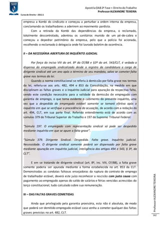 Apostila OAB 2ª Fase ≈ Direito do Trabalho 
Professor ALEXANDRE TEIXEIRA 
Curso de Direito – 2012.1 
Professor ALEXANDRE TEIXEIRA 
162 
empresa a Kombi do sindicato e começou a perturbar a ordem interna da empresa, 
conclamando os trabalhadores a aderirem ao movimento pardista. 
Com a retirada da Kombi das dependências da empresa, o reclamado, 
totalmente descontrolado, adentrou os sanitários munido de um pé-de-cabra e 
começou a depedrar patrimônio da empresa, pelo que a polícia foi acionada, 
recolhendo o reclamado à delegacia onde foi lavrado boletim de ocorrência. 
II – DA NECESSÁRIA ABERTURA DE INQUÉRITO JUDICIAL 
Por força do inciso VIII do art. 8º da CF/88 e §3º do art. 543/CLT, é vedada a 
dispensa do empregado sindicalizado desde o registro da candidatura a cargo de 
dirigente sindical até um ano após o término de seu mandato, salvo se cometer falta 
grave nos termos da lei. 
Quando a norma constitucional se referiu à demissão por falta grave nos termos 
da lei, referiu-se aos arts. 482, 494 e 853 da Consolidação, na medida em que 
disciplinam as faltas graves e o Inquérito Judicial para apuração da respectiva falta, 
sendo este condição necessária para a validade da demissão de empregado com 
garantia de emprego, o que torna evidente o cabimento do presente inquérito, uma 
vez que a despedida do empregado estável somente se tornará efetiva após o 
inquérito em que se verifique a procedência da acusação, de acordo com a redação do 
art. 494, CLT, em sua parte final. Referido entendimento está de acordo com as 
súmulas 379 do Tribunal Superior do Trabalho e 197 do Supremo Tribunal Federal: 
“Súmula 197. O empregado com representação sindical só pode ser despedido 
mediante inquérito em que se apure a falta grave”. 
“Súmula 379. Dirigente Sindical. Despedida. Falta grave. Inquérito judicial. 
Necessidade. O dirigente sindical somente poderá ser dispensado por falta grave 
mediante apuração em inquérito judicial, inteligência dos artigos 494 e 543, § 3º, da 
CLT”. 
E em se tratando de dirigente sindical (art. 8º, inc. VIII, CF/88), a falta grave 
somente poderia ser apurada mediante a forma estabelecida no art. 853 da CLT. 
Demonstradas as condutas faltosas ensejadoras da ruptura do contrato de emprego 
de trabalhador estável, deverá este juízo reconhecer a rescisão com justa causa com 
pagamento ao empregado apenas do saldo de salários e férias vencidas acrescidas do 
terço constitucional, tudo calculado sobre sua remuneração. 
III – DAS FALTAS GRAVES COMETIDAS 
Ainda que privilegiado pela garantia provisória, esta não é absoluta, de modo 
que poderá ser demitido empregado estável caso venha a cometer qualquer das faltas 
graves previstas no art. 482, CLT. 
 