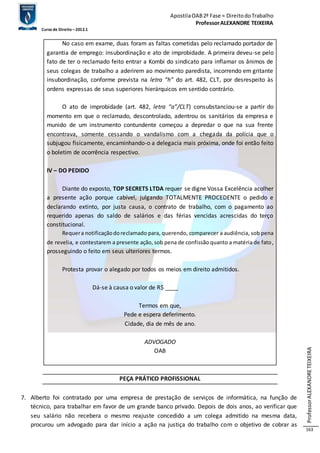 Apostila OAB 2ª Fase ≈ Direito do Trabalho 
Professor ALEXANDRE TEIXEIRA 
Curso de Direito – 2012.1 
Professor ALEXANDRE TEIXEIRA 
163 
No caso em exame, duas foram as faltas cometidas pelo reclamado portador de 
garantia de emprego: insubordinação e ato de improbidade. A primeira deveu-se pelo 
fato de ter o reclamado feito entrar a Kombi do sindicato para inflamar os ânimos de 
seus colegas de trabalho a aderirem ao movimento paredista, incorrendo em gritante 
insubordinação, conforme prevista na letra “h” do art. 482, CLT, por desrespeito às 
ordens expressas de seus superiores hierárquicos em sentido contrário. 
O ato de improbidade (art. 482, letra “a”/CLT) consubstanciou-se a partir do 
momento em que o reclamado, descontrolado, adentrou os sanitários da empresa e 
munido de um instrumento contundente começou a depredar o que na sua frente 
encontrava, somente cessando o vandalismo com a chegada da polícia que o 
subjugou fisicamente, encaminhando-o a delegacia mais próxima, onde foi então feito 
o boletim de ocorrência respectivo. 
IV – DO PEDIDO 
Diante do exposto, TOP SECRETS LTDA requer se digne Vossa Excelência acolher 
a presente ação porque cabível, julgando TOTALMENTE PROCEDENTE o pedido e 
declarando extinto, por justa causa, o contrato de trabalho, com o pagamento ao 
requerido apenas do saldo de salários e das férias vencidas acrescidas do terço 
constitucional. 
Requer a notificação do reclamado para, querendo, comparecer a audiência, sob pena 
de revelia, e contestarem a presente ação, sob pena de confissão quanto a matéria de fato, 
prosseguindo o feito em seus ulteriores termos. 
Protesta provar o alegado por todos os meios em direito admitidos. 
Dá-se à causa o valor de R$ ____ 
Termos em que, 
Pede e espera deferimento. 
Cidade, dia de mês de ano. 
ADVOGADO 
OAB 
PEÇA PRÁTICO PROFISSIONAL 
7. Alberto foi contratado por uma empresa de prestação de serviços de informática, na função de 
técnico, para trabalhar em favor de um grande banco privado. Depois de dois anos, ao verificar que 
seu salário não recebera o mesmo reajuste concedido a um colega admitido na mesma data, 
procurou um advogado para dar início a ação na justiça do trabalho com o objetivo de cobrar as 
 