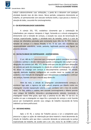 Apostila OAB 2ª Fase ≈ Direito do Trabalho 
Professor ALEXANDRE TEIXEIRA 
Curso de Direito – 2012.1 
Professor ALEXANDRE TEIXEIRA 
165 
reduzir substancialmente suas atribuições, a ponto de o deixarem sem qualquer 
atividade durante mais de dois meses. Nesse período, comparecia diariamente ao 
trabalho, ali permanecendo sem executar nenhuma tarefa, o que passou a chamar a 
atenção de todos, causando-lhe constrangimentos. 
II – DA RESPONSABILIDADE SUBSIDIÁRIA 
A súmula 331, TST, estabelece claramente que a contratação de 
trabalhadores por empresa interposta é ilegal, formando-se o vínculo empregatício 
diretamente com o tomador de serviços, a exceção nos casos de terceirização de 
serviços especializados ligados à atividade-meio do tomador, como é o caso de 
serviços de informática prestados pelo reclamante (sum. 331, inc. III, TST). Como o 
tomador de serviços é o Banco Privado, o inc. IV da súm. 331 reconhece sua 
responsabilidade subsidiária, sendo, portanto, legitimado passivo para figurar na 
presente demanda. 
III – DA FALTA GRAVE DO EMPREGADOR – ASSÉDIO MORAL 
O art. 483 da CLT prescreve que o empregado poderá considerar rescindido 
o contrato e pleitear a devida indenização quando o empregador não cumprir com as 
obrigações do contrato (art. 483, “d”). Sendo certo que uma das principais obrigações 
do contrato por parte do empregador é a dação de serviços ao empregado, o fato de 
lhe deixar no emprego sem serviços é descumprimento contratual. Tal atitude, 
segundo abalizada doutrina, configura-se em assédio moral na medida em que 
acoberta a real intenção do empregador que é desestimular o empregado a continuar 
nos serviços, fazendo com que o mesmo peça demissão. 
Além do mais, a atitude do empregador coincidentemente começou a 
acontecer logo após o ingresso de ação judicial proposta por Alberto contra seu 
empregador visando equiparação salarial, o que corrobora com a tese do assédio 
moral. Tal fato, público e notório, tem causado constrangimento a Alberto perante 
seus colegas de trabalho, deixando-o psicologicamente abalado, incorrendo o 
empregador noutra falta grave, qual seja, a prevista no art. 483, “e” da CLT, na 
medida em que o empregador ao negar-lhe a prestação de serviços o está fazendo 
passar por incompetente perante seus colegas de trabalho maculando de forma 
indelével sua honra profissional. 
IV – DO DANO MORAL 
Após a EC 45, a Justiça do Trabalho passou a ser a competente para 
processar e julgar as ações de indenização por dano material e moral decorrentes da 
relação de trabalho, pelo que deve a presente demanda ser processada na justiça 
especializada do trabalho, de acordo com o art. 114, inciso VI, da CF/88 e com a 
 
