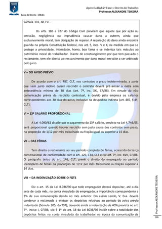 Apostila OAB 2ª Fase ≈ Direito do Trabalho 
Professor ALEXANDRE TEIXEIRA 
Curso de Direito – 2012.1 
Professor ALEXANDRE TEIXEIRA 
166 
Súmula 392, do TST. 
Os arts. 186 e 927 do Código Civil prevêem que aquele que por ação ou 
omissão, negligência ou imprudência causar dano a outrem, ainda que 
exclusivamente moral, tem obrigação de reparar. A reparação do dano ainda encontra 
guarida na própria Constituição Federal, nos art. 5, incs. V e X, na medida em que se 
protege a privacidade, intimidade, honra, boa fama e se indeniza tais máculas ao 
patrimônio moral do trabalhador. Diante do constrangimento por que tem passado o 
reclamante, tem ele direito ao ressarcimento por dano moral em valor a ser arbitrado 
pelo juízo. 
V – DO AVISO PRÉVIO 
De acordo com o art. 487, CLT, nos contratos a prazo indeterminado, a parte 
que sem justo motivo quiser rescindir o contrato deverá pré-avisar a outra com 
antecedência mínima de 30 dias (art. 7º, inc. XXI, CF/88). Em virtude da não 
comunicação prévia da rescisão contratual, é devido pela empresa os salários 
correspondentes aos 30 dias do aviso, inclusive na despedida indireta (art. 487, § 4º, 
CLT). 
VI – 13º SALÁRIO PROPORCIONAL 
A Lei 4.090/62 dispõe que o pagamento do 13º salário, previsto na Lei 4.749/65, 
será proporcional quando houver rescisão sem justa causa dos contratos sem prazo, 
na proporção de 1/12 por mês trabalhado ou fração igual ou superior a 15 dias. 
VII – DAS FÉRIAS 
Tem direito o reclamante ao seu período completo de férias, acrescido do terço 
constitucional de conformidade com o art. 129, 134, CLT e c/c art. 7º, inc. XVII, CF/88. 
O parágrafo único do art. 146, CLT, prevê o direito do empregado ao período 
incompleto de férias na proporção de 1/12 por mês trabalhado ou fração superior a 
14 dias. 
VIII – DA INDENIZAÇÃO SOBRE O FGTS 
Diz o art. 15 da Lei 8.036/90 que todo empregador deverá depositar, até o dia 
sete de cada mês, na conta vinculada do empregado, a importância correspondente a 
8% de sua remuneração devida no mês anterior. Em assim sendo, V. Exa. deverá 
condenar a reclamada a efetuar os depósitos relativos ao período do aviso prévio 
indenizado (Súmula 305, do TST), devendo ainda a indenização de 40% prevista no art. 
7º, inciso I, CF/88, c/c § 1º do art. 18 da Lei 8036/90 incidir sobre a totalidade dos 
depósitos feitos na conta vinculada do trabalhador na época da comunicação da 
 
