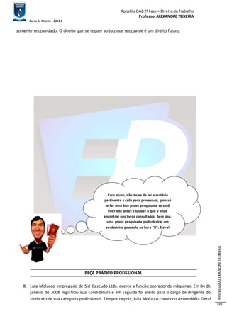 Apostila OAB 2ª Fase ≈ Direito do Trabalho 
Professor ALEXANDRE TEIXEIRA 
Curso de Direito – 2012.1 
Professor ALEXANDRE TEIXEIRA 
169 
somente resguardado. O direito que se requer ao juiz que resguarde é um direito futuro. 
Caro aluno, não deixe de ler a matéria 
pertinente a cada peça processual, pois só 
se faz uma boa prova pesquisada se você 
tiver lido antes e souber o que e onde 
encontrar nos livros consultados. Sem isso, 
uma prova pesquisada poderá virar um 
verdadeiro pesadelo na hora “H”. E vira! 
PEÇA PRÁTICO PROFISSIONAL 
8. Lula Molusco empregado de Siri Cascudo Ltda. exerce a função operador de máquinas. Em 04 de 
janeiro de 2008 registrou sua candidatura e em seguida foi eleito para o cargo de dirigente do 
sindicato de sua categoria profissional. Tempos depois, Lula Molusco convocou Assembléia Geral 
 