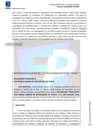 Apostila OAB 2ª Fase ≈ Direito do Trabalho 
Professor ALEXANDRE TEIXEIRA 
Curso de Direito – 2012.1 
Professor ALEXANDRE TEIXEIRA 
170 
para incitar o sindicato patronal à elaboração de Convenção Coletiva. Após várias rodadas, 
restaram frustradas as tentativas de composição em negociação coletiva. Por falta de 
convergência de interesses, ficou impossibilitada a instauração de instância ante a redação do § 
2º do art. 114 da CF/88, tendo o sindicato profissional resolvido fazer piquetes no passeio 
público existente defronte a empresa. Lula era dos mais fervorosos ativistas, conclamando os 
empregados do estabelecimento a reivindicarem melhores condições de trabalho, para isso 
utilizando-se de auto-falantes estrategicamente instalados na Kombi do sindicato. Indignado 
com a atitude de Lula, seu empregador, em 15.05.08, resolveu rescindir o contrato de trabalho 
por justa causa porque achou que aquela atitude era incompatível com os regulamentos internos 
de sua empresa. É sabido que Lula Molusco prestava 2 horas extras por dia sem nunca ter 
recebido o adicional equivalente. Como advogado de Lula, defenda seus direitos. 
ESPAÇO DO ALUNO 
EXCELENTÍSSIMO SENHOR JUIZ DA ____ª VARA DO TRABALHO DE CIDADE – ESTADO 
RECLAMAÇÃO TRABALHISTA 
COM PEDIDO LIMINAR DE ANTECIPAÇÃO DE TUTELA 
LULA MOLUSCO, nacionalidade, estado civil, ocupação, portador do RG de nº, 
residente e domiciliado na Rua, nº, Bairro, Cidade-Estado, por intermédio de seu 
patrono abaixo assinado, vem perante V.Exa. propor RECLAMAÇÃO TRABALHISTA 
COM PEDIDO LIMINAR DE ANTECIPAÇÃO DE TUTELA contra SIRI CASCUDO LTDA, 
pessoa jurídica de direito privado, inscrita no CNPJ sob o nº, com endereço na Rua, nº, 
Bairro, Cidade-Estado, e o faz pelos motivos de fato e de direito a seguir alinhados: 
I – DOS FATOS 
Em 04 de janeiro de 2004, o reclamante registrou sua candidatura e foi eleito 
para o cargo de dirigente sindical do sindicato de sua categoria. Após tentativas 
frustradas de celebração de Convenção Coletiva de trabalho, encampou o reclamante 
juntamente com seu sindicato a realização de piquetes no passeio público em frente a 
empresa para a qual presta serviços, pelo que conclamou seus colegas de trabalho a 
reivindicarem por melhores condições de trabalho. Em represália, o empregador 
 