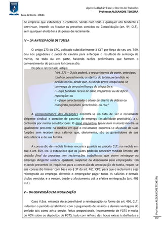 Apostila OAB 2ª Fase ≈ Direito do Trabalho 
Professor ALEXANDRE TEIXEIRA 
Curso de Direito – 2012.1 
Professor ALEXANDRE TEIXEIRA 
172 
de empresa que estabeleça o contrário. Sendo nulo todo e qualquer ato tendente a 
desvirtuar, impedir ou fraudar os preceitos contidos na Consolidação (art. 9º, CLT), 
sem qualquer efeito foi a dispensa do reclamante. 
IV – DA ANTECIPAÇÃO DE TUTELA 
O artigo 273 do CPC, aplicado subsidiarimante à CLT por força do seu art. 769, 
deu aos julgadores o poder de cautela para antecipar o resultado da sentença de 
mérito, no todo ou em parte, havendo razões preliminares que formem o 
convencimento do juiz para tal concessão. 
Dispõe o retrocitado artigo: 
“Art. 273 – O juiz poderá, a requerimento da parte, antecipar, 
total ou parcialmente, os efeitos da tutela pretendida no 
pedido inicial, desde que, existindo prova inequívoca, se 
convença da verossimilhança da alegação e: 
I – haja fundado receio de dano irreparável ou de difícil 
reparação; ou 
II – fique caracterizado o abuso de direito de defesa ou 
manifesto propósito protelatório do réu;” 
A verossimilhança das alegações encontra-se no fato de ser o reclamante 
dirigente sindical e portador de garantia de emprego (estabilidade provisória), a si 
conferida por norma constitucional. O dano irreparável (periculum in mora) mostra-se 
igualmente presente na medida em que o reclamante encontra-se afastado de suas 
funções sem receber seus salários que, obviamente, são os garantidores de sua 
subsistência e de sua família. 
A concessão de medida liminar encontra guarida na própria CLT, na medida em 
que o art. 659, inc. X estabelece que os juizes poderão conceder medida liminar, até 
decisão final do processo, em reclamações trabalhistas que visem reintegrar no 
emprego dirigente sindical afastado, suspenso ou dispensado pelo empregador. Em 
estando presentes os requisitos para a concessão da antecipação de tutela, requer-se 
sua concessão liminar com base no § 3º do art. 461, CPC, para que o reclamante seja 
reintegrado ao emprego, devendo o empregador pagar todos os salários e demais 
títulos vencidos e a vencer, desde o afastamento até a efetiva reintegração (art. 495 
CLT). 
V – DA CONVERSÃO EM INDENIZAÇÃO 
Caso V.Exa. entenda desaconselhável a reintegração na forma do art. 496, CLT, 
indenizar o período estabilitário com o pagamento de salários e demais vantagens do 
período tais como aviso prévio, ferias proporcionais, levantamento de FGTS e multa 
de 40% sobre os depósitos de FGTS, tudo com reflexo das horas extras trabalhadas e 
 