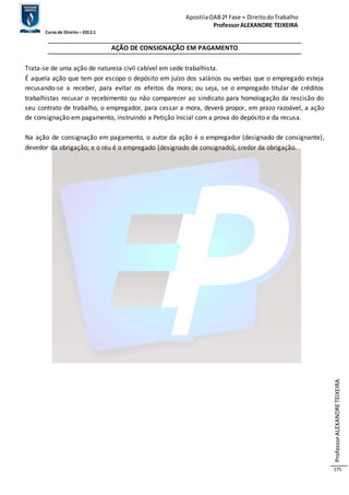 Apostila OAB 2ª Fase ≈ Direito do Trabalho 
Professor ALEXANDRE TEIXEIRA 
Curso de Direito – 2012.1 
Professor ALEXANDRE TEIXEIRA 
175 
AÇÃO DE CONSIGNAÇÃO EM PAGAMENTO 
Trata-se de uma ação de natureza civil cabível em sede trabalhista. 
É aquela ação que tem por escopo o depósito em juízo dos salários ou verbas que o empregado esteja 
recusando-se a receber, para evitar os efeitos da mora; ou seja, se o empregado titular de créditos 
trabalhistas recusar o recebimento ou não comparecer ao sindicato para homologação da rescisão do 
seu contrato de trabalho, o empregador, para cessar a mora, deverá propor, em prazo razoável, a ação 
de consignação em pagamento, instruindo a Petição Inicial com a prova do depósito e da recusa. 
Na ação de consignação em pagamento, o autor da ação é o empregador (designado de consignante), 
devedor da obrigação; e o réu é o empregado (designado de consignado), credor da obrigação. 
 