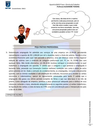 Apostila OAB 2ª Fase ≈ Direito do Trabalho 
Professor ALEXANDRE TEIXEIRA 
Curso de Direito – 2012.1 
Professor ALEXANDRE TEIXEIRA 
176 
PEÇA PRÁTICO PROFISSIONAL 
9. Determinado empregado foi admitido aos serviços de uma empresa em 22.06.00, percebendo 
mensalmente a quantia de R$ 1.200,00 (um mil e duzentos reais) a título de salários. Devido à crise 
econômico-financeira pela qual tem passado a empresa, esta por diversas vezes tentou negociar 
redução de salários com o sindicato da categoria profissional (art. 7º, inc. VI, CF/88) mas sem 
qualquer êxito. Não tendo alternativa, em 08.10.06 resolveu extinguir o estabelecimento no qual 
trabalhava o empregado em questão. É sabido que a categoria a que pertence o empregado é 
bastante forte, prevendo sua Convenção Coletiva melhores condições tais como o dobro do aviso 
prévio previsto em lei. Dada a extinção do estabelecimento, os empregados, inclusive o da presente 
questão, com os ânimos exaltados e sob orientação do sindicato, recusaram-se a receber as verbas 
rescisórias e indenizatórias, apesar de regularmente convocados para tanto. É sabido que o 
empregado não gozou seu último período completo de férias e que sua data-base é no mês de 
janeiro. Como advogado da empresa, promova a peça processual adequada para a defesa de seus 
interesses evitando a mora, abordando obrigatoriamente os seguintes pontos: a) verbas trabalhistas; 
b) liquidação das verbas; c) data da baixa da CTPS. Leve em consideração para a interposição da ação 
o dia 18.10.2006. 
ESPAÇO DO ALUNO 
Caro aluno, não deixe de ler a matéria 
pertinente a cada peça processual, pois só 
se faz uma boa prova pesquisada se você 
tiver lido antes e souber o que e onde 
encontrar nos livros consultados. Sem isso, 
uma prova pesquisada poderá virar um 
verdadeiro pesadelo na hora “H”. E vira! 
 