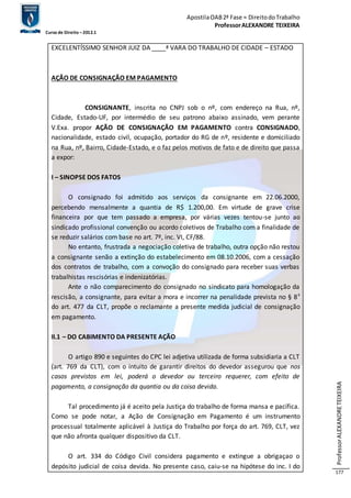 Apostila OAB 2ª Fase ≈ Direito do Trabalho 
Professor ALEXANDRE TEIXEIRA 
Curso de Direito – 2012.1 
Professor ALEXANDRE TEIXEIRA 
177 
EXCELENTÍSSIMO SENHOR JUIZ DA ____ª VARA DO TRABALHO DE CIDADE – ESTADO 
AÇÃO DE CONSIGNAÇÃO EM PAGAMENTO 
CONSIGNANTE, inscrita no CNPJ sob o nº, com endereço na Rua, nº, 
Cidade, Estado-UF, por intermédio de seu patrono abaixo assinado, vem perante 
V.Exa. propor AÇÃO DE CONSIGNAÇÃO EM PAGAMENTO contra CONSIGNADO, 
nacionalidade, estado civil, ocupação, portador do RG de nº, residente e domiciliado 
na Rua, nº, Bairro, Cidade-Estado, e o faz pelos motivos de fato e de direito que passa 
a expor: 
I – SINOPSE DOS FATOS 
O consignado foi admitido aos serviços da consignante em 22.06.2000, 
percebendo mensalmente a quantia de R$ 1.200,00. Em virtude de grave crise 
financeira por que tem passado a empresa, por várias vezes tentou-se junto ao 
sindicado profissional convenção ou acordo coletivos de Trabalho com a finalidade de 
se reduzir salários com base no art. 7º, inc. VI, CF/88. 
No entanto, frustrada a negociação coletiva de trabalho, outra opção não restou 
a consignante senão a extinção do estabelecimento em 08.10.2006, com a cessação 
dos contratos de trabalho, com a convoção do consignado para receber suas verbas 
trabalhistas rescisórias e indenizatórias. 
Ante o não comparecimento do consignado no sindicato para homologação da 
rescisão, a consignante, para evitar a mora e incorrer na penalidade prevista no § 8º 
do art. 477 da CLT, propõe o reclamante a presente medida judicial de consignação 
em pagamento. 
II.1 – DO CABIMENTO DA PRESENTE AÇÃO 
O artigo 890 e seguintes do CPC lei adjetiva utilizada de forma subsidiaria a CLT 
(art. 769 da CLT), com o intuito de garantir direitos do devedor assegurou que nos 
casos previstos em lei, poderá o devedor ou terceiro requerer, com efeito de 
pagamento, a consignação da quantia ou da coisa devida. 
Tal procedimento já é aceito pela Justiça do trabalho de forma mansa e pacífica. 
Como se pode notar, a Ação de Consignação em Pagamento é um instrumento 
processual totalmente aplicável à Justiça do Trabalho por força do art. 769, CLT, vez 
que não afronta qualquer dispositivo da CLT. 
O art. 334 do Código Civil considera pagamento e extingue a obrigaçao o 
depósito judicial de coisa devida. No presente caso, caiu-se na hipótese do inc. I do 
 
