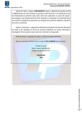 Apostila OAB 2ª Fase ≈ Direito do Trabalho 
Professor ALEXANDRE TEIXEIRA 
Curso de Direito – 2012.1 
Professor ALEXANDRE TEIXEIRA 
180 
Diante de todo o expsto, CONSIGNANTE requer o depósito da quantia de R$ 
11.000,00 (onze mil reais) relativa às parcelas acima descritas a ser efetivada no ato 
da interposição da presente ação, bem como vem apresentar as guias de seguro-desemprego 
e de levantamento do FGTS, devendo o consignado ser notificado para 
que levante os depósito ou apresente sua resposta até a primeira audiência, sob pena 
de revelia e confissão. 
Requer, finalmente, o julgamento totalmente procedente da presente demanda 
de modo a dar quitação ao termo de rescisão trabalhista em anexo, liberando o 
empregador de tais parcelas para nada mais reclamar o consiganado. 
Protesta provar o alegado por todos os meios em direito admitidos. 
Dá-se à causa para efeitos fiscais o valor de R$ 11.000,00 (onze mil reais) 
Termos em que, 
Pede e espera deferimento. 
Cidade, dia de mês de ano. 
ADVOGADO 
OAB 
 