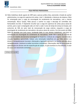 Apostila OAB 2ª Fase ≈ Direito do Trabalho 
Professor ALEXANDRE TEIXEIRA 
Curso de Direito – 2012.1 
Professor ALEXANDRE TEIXEIRA 
181 
PEÇA PRÁTICO PROFISSIONAL 
10. Fábio trabalhava desde agosto de 1997 para a pessoa jurídica Zeta, exercendo a função de auxiliar 
administrativo, no cargo de supervisor de contas, nível 1. Atendendo a interesses da empresa, Fábio 
foi remanejado para o cargo de encarregado de recebimento de mercadorias, com a mesma 
remuneração. Nessa função, Fábio passou a auxiliar na carga e descarga de caminhões dos 
fornecedores da Zeta. É importante ressaltar que o cargo de supervisor de contas possui plano de 
carreira, para o qual o empregado sobe um nível a cada 5 anos de tempo de serviço na função, com 
acréscimo de 50% do valor total da remuneração do cargo anterior, enquanto o cargo de 
encarregado de recebimento de mercadorias não possui plano de carreira. Em 8 de janeiro de 2006, 
Fábio foi demitido sem justa causa, recebendo todos os seus direitos trabalhistas, com base na 
remuneração de encarregado de recebimento de mercadorias, tendo sido o termo de rescisão de 
contrato de trabalho devidamente homologado no respectivo sindicato da categoria. Considerando a 
situação hipotética apresentada, elabore uma reclamação trabalhista em que Fábio pleiteie seu 
direito a reenquadramento funcional, informando a legislação aplicável e os direitos advindos desse 
reenquadramento (relativos às verbas rescisórias e retroativos). Observações: Não há necessidade de 
apresentação de cálculos nem de especificação de valores. A ação tramitará no rito ordinário. O valor 
da causa será meramente estimativo. 
ESPAÇO DO ALUNO 
 