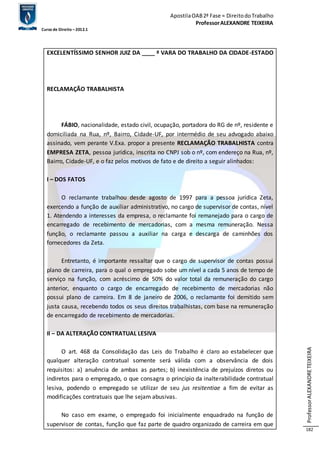 Apostila OAB 2ª Fase ≈ Direito do Trabalho 
Professor ALEXANDRE TEIXEIRA 
Curso de Direito – 2012.1 
Professor ALEXANDRE TEIXEIRA 
182 
EXCELENTÍSSIMO SENHOR JUIZ DA ____ ª VARA DO TRABALHO DA CIDADE-ESTADO 
RECLAMAÇÃO TRABALHISTA 
FÁBIO, nacionalidade, estado civil, ocupação, portadora do RG de nº, residente e 
domiciliada na Rua, nº, Bairro, Cidade-UF, por intermédio de seu advogado abaixo 
assinado, vem perante V.Exa. propor a presente RECLAMAÇÃO TRABALHISTA contra 
EMPRESA ZETA, pessoa jurídica, inscrita no CNPJ sob o nº, com endereço na Rua, nº, 
Bairro, Cidade-UF, e o faz pelos motivos de fato e de direito a seguir alinhados: 
I – DOS FATOS 
O reclamante trabalhou desde agosto de 1997 para a pessoa jurídica Zeta, 
exercendo a função de auxiliar administrativo, no cargo de supervisor de contas, nível 
1. Atendendo a interesses da empresa, o reclamante foi remanejado para o cargo de 
encarregado de recebimento de mercadorias, com a mesma remuneração. Nessa 
função, o reclamante passou a auxiliar na carga e descarga de caminhões dos 
fornecedores da Zeta. 
Entretanto, é importante ressaltar que o cargo de supervisor de contas possui 
plano de carreira, para o qual o empregado sobe um nível a cada 5 anos de tempo de 
serviço na função, com acréscimo de 50% do valor total da remuneração do cargo 
anterior, enquanto o cargo de encarregado de recebimento de mercadorias não 
possui plano de carreira. Em 8 de janeiro de 2006, o reclamante foi demitido sem 
justa causa, recebendo todos os seus direitos trabalhistas, com base na remuneração 
de encarregado de recebimento de mercadorias. 
II – DA ALTERAÇÃO CONTRATUAL LESIVA 
O art. 468 da Consolidação das Leis do Trabalho é claro ao estabelecer que 
qualquer alteração contratual somente será válida com a observância de dois 
requisitos: a) anuência de ambas as partes; b) inexistência de prejuízos diretos ou 
indiretos para o empregado, o que consagra o princípio da inalterabilidade contratual 
lesiva, podendo o empregado se utilizar de seu jus resitentiae a fim de evitar as 
modificações contratuais que lhe sejam abusivas. 
No caso em exame, o empregado foi inicialmente enquadrado na função de 
supervisor de contas, função que faz parte de quadro organizado de carreira em que 
 