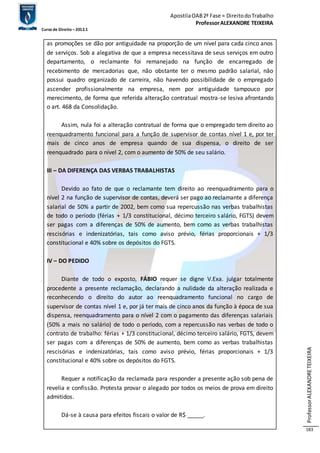 Apostila OAB 2ª Fase ≈ Direito do Trabalho 
Professor ALEXANDRE TEIXEIRA 
Curso de Direito – 2012.1 
Professor ALEXANDRE TEIXEIRA 
183 
as promoções se dão por antiguidade na proporção de um nível para cada cinco anos 
de serviços. Sob a alegativa de que a empresa necessitava de seus serviços em outro 
departamento, o reclamante foi remanejado na função de encarregado de 
recebimento de mercadorias que, não obstante ter o mesmo padrão salarial, não 
possui quadro organizado de carreira, não havendo possibilidade de o empregado 
ascender profissionalmente na empresa, nem por antiguidade tampouco por 
merecimento, de forma que referida alteração contratual mostra-se lesiva afrontando 
o art. 468 da Consolidação. 
Assim, nula foi a alteração contratual de forma que o empregado tem direito ao 
reenquadramento funcional para a função de supervisor de contas nível 1 e, por ter 
mais de cinco anos de empresa quando de sua dispensa, o direito de ser 
reenquadrado para o nível 2, com o aumento de 50% de seu salário. 
III – DA DIFERENÇA DAS VERBAS TRABALHISTAS 
Devido ao fato de que o reclamante tem direito ao reenquadramento para o 
nível 2 na função de supervisor de contas, deverá ser pago ao reclamante a diferença 
salarial de 50% a partir de 2002, bem como sua repercussão nas verbas trabalhistas 
de todo o período (férias + 1/3 constitucional, décimo terceiro salário, FGTS) devem 
ser pagas com a diferenças de 50% de aumento, bem como as verbas trabalhistas 
rescisórias e indenizatórias, tais como aviso prévio, férias proporcionais + 1/3 
constitucional e 40% sobre os depósitos do FGTS. 
IV – DO PEDIDO 
Diante de todo o exposto, FÁBIO requer se digne V.Exa. julgar totalmente 
procedente a presente reclamação, declarando a nulidade da alteração realizada e 
reconhecendo o direito do autor ao reenquadramento funcional no cargo de 
supervisor de contas nível 1 e, por já ter mais de cinco anos da função à época de sua 
dispensa, reenquadramento para o nível 2 com o pagamento das diferenças salariais 
(50% a mais no salário) de todo o período, com a repercussão nas verbas de todo o 
contrato de trabalho: férias + 1/3 constitucional, décimo terceiro salário, FGTS, devem 
ser pagas com a diferenças de 50% de aumento, bem como as verbas trabalhistas 
rescisórias e indenizatórias, tais como aviso prévio, férias proporcionais + 1/3 
constitucional e 40% sobre os depósitos do FGTS. 
Requer a notificação da reclamada para responder a presente ação sob pena de 
revelia e confissão. Protesta provar o alegado por todos os meios de prova em direito 
admitidos. 
Dá-se à causa para efeitos fiscais o valor de R$ _____. 
 