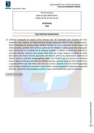 Apostila OAB 2ª Fase ≈ Direito do Trabalho 
Professor ALEXANDRE TEIXEIRA 
Curso de Direito – 2012.1 
Professor ALEXANDRE TEIXEIRA 
184 
Termos em que, 
Pede e espera deferimento. 
Cidade, de dia de mês de ano. 
ADVOGADO 
OAB 
PEÇA PRÁTICO PROFISSIONAL 
11. Joviniano empregado da empresa Gama Serviços Ltda. foi contratado como avaliador de riscos 
ambientais pela empresa de Reflorestamento Sempre Verde com salário de R$ 1.200,00 mensais. 
Walter empregado da empresa Gama, também avaliador de riscos ambientais na dita empresa de 
reflorestamento, percebia como salário a quantia de R$ 2.000,00. É sabido que os dois empregados 
eram terceirizados em atividade-fim da empresa tomadora e cobriam a mesma área ambiental e 
enviavam relatórios semanais pare Sempre Verde Ltda. que sempre elogiava o trabalho de ambos 
pelo que os dois foram inclusive agraciados com diversos prêmios de produtividade. Joviniano, no 
entanto, sentia-se preterido porque ganhava menos que Walter e por isso procurou as empresas 
Gama e Sempre Verde para reclamar seus direitos, pelo que a primeira disse que não tinha dinheiro e 
a segunda afirmou que nada tinha a ver com o caso. Gama o despediu sem justa nada lhe pagando a 
título de verbas trabalhistas rescisórias e indenizatórias. Como advogado do sindicato da categoria de 
Joviniano, atualmente desempregado, promova a peça cabível pleiteando o que for necessário. 
ESPAÇO DO ALUNO 
 