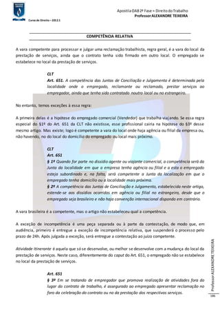 Apostila OAB 2ª Fase ≈ Direito do Trabalho 
Professor ALEXANDRE TEIXEIRA 
Curso de Direito – 2012.1 
Professor ALEXANDRE TEIXEIRA 
186 
COMPETÊNCIA RELATIVA 
A vara competente para processar e julgar uma reclamação trabalhista, regra geral, é a vara do local da 
prestação de serviços, ainda que o contrato tenha sido firmado em outro local. O empregado se 
estabelece no local da prestação de serviços. 
CLT 
Art. 651. A competência das Juntas de Conciliação e Julgamento é determinada pela 
localidade onde o empregado, reclamante ou reclamado, prestar serviços ao 
empregador, ainda que tenha sido contratado noutro local ou no estrangeiro. 
No entanto, temos exceções à essa regra: 
A primeira delas é a hipótese do empregado comercial (Vendedor) que trabalha viajando. Se essa regra 
especial do §1º do Art. 651 da CLT não existisse, esse profissional cairia na hipótese do §3º desse 
mesmo artigo. Mas existe; logo é competente a vara do local onde haja agência ou filial da empresa ou, 
não havendo, no do local do domicílio do empregado ou local mais próximo. 
CLT 
Art. 651 
§ 1º Quando for parte no dissídio agente ou viajante comercial, a competência será da 
Junta da localidade em que a empresa tenha agência ou filial e a esta o empregado 
esteja subordinado e, na falta, será competente a Junta da localização em que o 
empregado tenha domicílio ou a localidade mais próxima. 
§ 2º A competência das Juntas de Conciliação e Julgamento, estabelecida neste artigo, 
estende-se aos dissídios ocorridos em agência ou filial no estrangeiro, desde que o 
empregado seja brasileiro e não haja convenção internacional dispondo em contrário. 
A vara brasileira é a competente, mas o artigo não estabeleceu qual a competência. 
A exceção de incompetência é uma peça separada ou à parte da contestação, de modo que, em 
audiência, primeiro é entregue a exceção de incompetência relativa, que suspenderá o processo pelo 
prazo de 24h. Após julgada a exceção, será entregue a contestação ao juízo competente. 
Atividade Itinerante é aquela que só se desenvolve, ou melhor se desenvolve com a mudança do local da 
prestação de serviços. Neste caso, diferentemente do caput do Art. 651, o empregado não se estabelece 
no local da prestação de serviços. 
Art. 651 
§ 3º Em se tratando de empregador que promova realização de atividades fora do 
lugar do contrato de trabalho, é assegurado ao empregado apresentar reclamação no 
foro da celebração do contrato ou no da prestação dos respectivos serviços. 
 