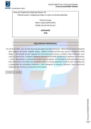 Apostila OAB 2ª Fase ≈ Direito do Trabalho 
Professor ALEXANDRE TEIXEIRA 
Curso de Direito – 2012.1 
Professor ALEXANDRE TEIXEIRA 
189 
Varas do Trabalho da Cidade de Palmas-TO. 
Protesta provar o alegado por todos os meios em direito admitidos. 
Termos em que, 
Pede e espera deferimento. 
Cidade, dia de mês de ano. 
ADVOGADO 
OAB 
PEÇA PRÁTICO PROFISSIONAL 
13. Em 02.01.2005, José da Silva Sauro de passagem por Belo Horizonte – Minas Gerais foi ali contratado 
pela empresa de teatro Tragédia Grega, sediada em Mossoró-RN, para prestar serviços em Porto 
Alegre – Rio Grande do Sul, seguindo em turnê pelo centro-oeste e nordeste. Não sendo mais seus 
serviços necessários, a empresa dispensou José em 04.04.2006, quando este trabalhava em Fortaleza 
– Ceará. Atualmente, o reclamante mantém suas atividades em Parnaíba-PI onde pretende ficar por 
pelo menos dois anos dada suas atividades terem se tornado populares no meio, local escolhido para 
a propositura da reclamação trabalhista. Como advogado da empresa, promova a peça processual 
adequada aos interesses jurisdicionais da empresa. 
ESPAÇO DO ALUNO 
 