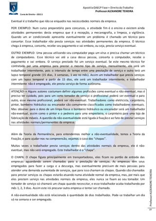Apostila OAB 2ª Fase ≈ Direito do Trabalho 
Professor ALEXANDRE TEIXEIRA 
Curso de Direito – 2012.1 
Professor ALEXANDRE TEIXEIRA 
19 
Eventual é o trabalho que não se enquadra nas necessidades normais da empresa. 
POR EXEMPLO: Num curso preparatório para concursos, a atividade fim é o ensino e existem ainda 
atividades permanentes desta empresa que é a recepção, a mecanografia, a limpeza, a vigilância. 
Quando um ar condicionado apresenta eventualmente um problema é chamado um técnico para 
consertar. Esse trabalhador não presta serviços nas atividades permanentes da empresa. O técnico 
chega à empresa, conserta, recebe seu pagamento e vai embora, ou seja, presta serviço eventual. 
OUTRO EXEMPLO: Uma pessoa utilizando seu computador pega um vírus e precisa chamar um técnico 
de computadores. Esse técnico vai até a casa dessa pessoa, conserta o computador, recebe o 
pagamento e vai embora. O serviço prestado foi um serviço eventual. Se este mesmo técnico for 
contratado por uma empresa para prestar o mesmo tipo de serviço, mensalmente, ele será um 
trabalhador intermitente, pois o intervalo de tempo entre uma prestação de serviço e outra terá um 
lapso temporal grande (15 dias, 3 semanas, 1 vez no mês). Assim um trabalhador que presta serviços 
com um lapso temporal a partir de 15 dias, ele será um trabalhador intermitente, e trabalhador 
intermitente não é empregado, ele presta serviço de forma autônoma. 
ATENÇÃO Alguns autores costumam definir algumas profissões como eventual e não-eventual, mas é 
preciso ter cuidado, pois para um certo tomador de serviço o profissional poderá ser eventual e para 
outro, esse mesmo profissional, poderá ser não-eventual. Trabalhadores como eletricista, carpinteiro, 
pintor, bombeiro hidráulico ou encanador são comumente classificados como trabalhadores eventuais. 
Mas observe: para o dono de um limpa-fossa o bombeiro hidráulico ou encanador será um trabalhador 
não-eventual, assim como o pintor e o pedreiro para uma empreiteira, o carpinteiro para uma loja de 
fabricação de móveis. A questão da não-eventualidade está ligada à fixação e ao fato de prestar serviços 
nas atividades normais/permanentes da empresa. 
Além da Teoria da Permanência, para entendermos melhor a não-eventualidade, temos a Teoria da 
Fixação, e para ajudar-nos na compreensão, vejamos o caso dos “chapas”. 
Muitas vezes o trabalhador presta serviços dentro das atividades normais da empresa, ele é não-eventual, 
mas não será empregado. Este trabalhador é o “chapa”. 
O CHAPA: O chapa figura principalmente em transportadoras, eles ficam no portão de entrada das 
empresas aguardando serem chamados para a prestação de serviços. As empresas têm seus 
empregados para fazer a carga e a descarga, mas eventualmente precisam de mais pessoas para 
atender uma demanda aumentada de serviços, que para isso chamam os chapas. Quando são chamados 
para prestar serviços os chapas estarão atuando numa atividade normal da empresa, mas, por mais que 
eles prestem serviço nas atividades normais da empresa, eles nunca se fixam ao seu tomador. Um 
tomador de serviço só chamará um chapa quando necessitar, e esse trabalhador acaba trabalhando por 
mês 1, 2, 3 dias. Assim este irá procurar outra empresa e tentar ser chamado. 
A não-eventualidade não está relacionada à quantidade de dias trabalhados. Pode-se trabalhar um dia 
só na semana e ser empregado. 
 