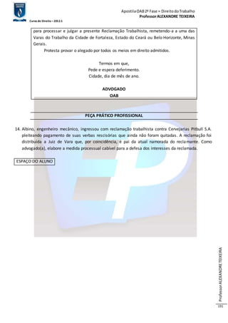 Apostila OAB 2ª Fase ≈ Direito do Trabalho 
Professor ALEXANDRE TEIXEIRA 
Curso de Direito – 2012.1 
Professor ALEXANDRE TEIXEIRA 
191 
para processar e julgar a presente Reclamação Trabalhista, remetendo-a a uma das 
Varas do Trabalho da Cidade de Fortaleza, Estado do Ceará ou Belo Horizonte, Minas 
Gerais. 
Protesta provar o alegado por todos os meios em direito admitidos. 
Termos em que, 
Pede e espera deferimento. 
Cidade, dia de mês de ano. 
ADVOGADO 
OAB 
PEÇA PRÁTICO PROFISSIONAL 
14. Albino, engenheiro mecânico, ingressou com reclamação trabalhista contra Cervejarias Pitbull S.A. 
pleiteando pagamento de suas verbas rescisórias que ainda não foram quitadas. A reclamação foi 
distribuída a Juiz de Vara que, por coincidência, é pai da atual namorada do reclamante. Como 
advogado(a), elabore a medida processual cabível para a defesa dos interesses da reclamada. 
ESPAÇO DO ALUNO 
 