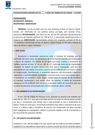 Apostila OAB 2ª Fase ≈ Direito do Trabalho 
Professor ALEXANDRE TEIXEIRA 
Curso de Direito – 2012.1 
Professor ALEXANDRE TEIXEIRA 
196 
EXCELENTÍSSIMO SENHOR JUIZ DA ____ª VARA DO TRABALHO DE CIDADE – ESTADO 
RECONVENÇÃO 
RECONVINTE: EMPRESA 
RECONVINDO: ARIOSVALDO 
EMPRESA, inscrita no CNPJ sob o nº, com endereço na Rua, nº, Bairro, Cidade- 
Estado, por intermédio de seu patrono abaixo assinado, vem perante V.Exa. 
apresentar RECONVENÇÃO, com fulcro no art. 315 do CPC aplicado subsidiariamente 
co processo do trabalho conforme art. 769 da CLT, à reclamação trabalhista contra si 
proposta por ARIOSVALDO, nacionalidade, estado civil, ocupação, portador do RG de 
nº, residente e domiciliado na Rua, nº, Bairro, Cidade-Estado, e o faz pelos motivos de 
fato e de direito a seguir alinhados: 
I – DOS FATOS 
Reconvinte e reconvindo mantiveram ente si contrato de emprego que foi 
rescindido por justa causa em decorrência de dano material causado pelo empregado 
a veículo da empresa. Em virtude de ter agido com dolo, incorreu o reconvindo na 
hipótese prevista na letra “a” do art. 482 da CLT, tipificada como ato de improbidade 
ensejador da ruptura do pacto laboral sem ônus para o empregador, pelo que foi 
descontada de suas verbas rescisórias a quantia de R$ 2.000,00 (dois mil reais) a título 
de compensação. Inconformado, o reconvindo ingressou com reclamação trabalhista 
requerendo o reconhecimento da dispensa sem justa causa e seus consectários legais. 
O reconvinte, ao contestar a ação, alegou compensação da quantia de R$ 20.000,00 
de eventual condenação a que venha sofrer. No entanto, o crédito do reclamado 
ultrapassa em R$ 8.000,00 (oito mil reais) o eventual crédito do reconvinte pelo que 
se utiliza da presente reconvenção para ressarcimento dos danos sofridos. 
II – DO CABIMENTO DA RECONVENÇÃO 
O art. 315 do Código de Processo Civil, aplicado ao processo do trabalho por 
força do art. 769, CLT, reza que o réu pode reconvir ao autor no mesmo processo toda 
vez que a reconvenção seja conexa com a ação principal ou com o fundamento da 
defesa. Tendo em vista que a reclamação trabalhista fala sobre a inexistência de justa 
causa e a defesa sobre a existência da mesma com fundamento em dano causado 
pelo empregado ao empregador, cabível é a presente medida a fim de o reconvinte se 
ver ressarcido dos prejuízos sofridos. 
III – DO DANO E SUA REPARAÇÃO 
Estabelece o art. 186 do Código Civil que aquele que por ação ou omissão voluntária, 
negligência ou imprudência causar dano a outrem comete ato ilícito, devendo reparar 
 