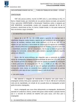 Apostila OAB 2ª Fase ≈ Direito do Trabalho 
Professor ALEXANDRE TEIXEIRA 
Curso de Direito – 2012.1 
Professor ALEXANDRE TEIXEIRA 
199 
EXCELENTÍSSIMO SENHOR JUIZ DA ____ª VARA DO TRABALHO DA CIDADE – ESTADO 
CONTESTAÇÃO 
FIAT LUX, pessoa jurídica, inscrita no CNPJ sob o n., com endereço na Rua, nº, 
Bairro, Cidade-Estado, por intermédio de seu patrono abaixo assinado, vem perante 
V.Exa. apresentar CONTESTAÇÃO a Reclamação Trabalhista contra si proposta por 
JOSÉ BONIFÁCIO, nacionalidade, estado civil, ocupação, portador do RG de nº, 
residente e domiciliado na Rua, nº, Bairro, Cidade-Estado, e o faz pelos motivos de 
fato e de direito a seguir alinhados: 
I – DA INEXISTÊNCIA DE ESTABILIDADE 
Apesar de o art. 8º, inc. VIII CF/88 prever a garantia de emprego para o 
trabalhador dirigente sindical desde o registro de sua candidatura até um ano após o 
término do mandato, continua ainda sendo aplicável o § 5º do art. 543, CLT, na 
medida em que prescreve a necessidade de comunicação do registro da candidatura 
pelo sindicato profissional ao empregador no prazo de 24 horas, a fim de se consumar 
a estabilidade provisória. Sem tal comunicação, não há que se falar em garantia de 
emprego do reclamante, súmula 369, I, prescindindo a apuração mediante inquérito 
judicial (art. 853,CLT). 
Assim, não há verossimilhança das alegações para a concessão de medida 
liminar de reintegração, tampouco há irreversibilidade do dano (art. 273, CPC), já que 
não havendo garantia de emprego, a rescisão do contrato de trabalho do empregado 
é direito potestativo do empregador (art. 7º, inc. I,. CF/88 c/c art. 482, CLT). Não 
havendo estabilidade não há que se falar em qualquer procedência do pedido do 
reintegração muito menos na conversão deste pedido em indenização do período 
estabilitário, pela regra de que o acessório segue a sorte do principal. 
II – DA JUSTA CAUSA 
Não obstante a alegação do reclamante de dispensa sem justa causa, o 
empregado cometeu falta grave capitulada na letra “a” do art. 482 da CLT conhecida 
como ato de improbidade, em virtude de ter causado dano ao empregador ao bater 
ponto de outros empregados. 
Assim, empregado que causa dano dolosamente ao empregador, devidamente 
apurado em sindicância interna, comete falta grave e deve receber a punição máxima 
que é a rescisão do contrato de trabalho com justa causa, sem ônus para o 
empregador. 
III – DA INEXISTÊNCIA DE HORAS EXTRAS 
 