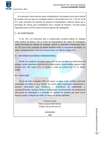 Apostila OAB 2ª Fase ≈ Direito do Trabalho 
Professor ALEXANDRE TEIXEIRA 
Curso de Direito – 2012.1 
Professor ALEXANDRE TEIXEIRA 
200 
O reclamante nunca prestou horas extraordinárias até porque nunca teve controle 
de jornada uma vez que era vendedor externo e de acordo com o inc. I do art. 62 da 
CLT estão excluídos do controle de jornada os trabalhadores externos desde que a 
prestação de serviço seja incompatível com a fixação de horários e tal fato esteja 
registrado tanto na CTPS como no livro de registro de empregados. 
V – DA COMPENSAÇÃO 
O art. 767, CLT, prescreve que a compensação somente poderá ser alegada 
como matéria de defesa. Por se tratar de adiantamento de salário do empregado, 
crédito decorrente da relação de emprego, cabível é a presente compensação (Sum. 
18, TST) caso V.Exa. entenda ser devida qualquer verba ao reclamante de modo a se 
evitar o enriquecimento sem causa de que trata o art. 884 do Código Civil. 
VI – DAS VERBAS RESCISÓRIAS E INDENIZATÓRIAS 
Diante da existência de justa causa, não há que se falar em deferimento de 
qualquer verba trabalhista rescisória e/ou indenizatória, sendo devidos apenas férias 
vencidas (art. 146, caput, CLT), se houver, e saldo de salários (art. 5º, inc. XXXVI, 
CF/88). 
VII – CONCLUSÃO 
Diante de todo o exposto, FIAT LUX requer se digne V.Exa. acolher a presente 
contestação em todos os seus termos. No mérito, julgar totalmente improcedente a 
presente reclamação para reconhecer a inexistência de estabilidade e, 
consequentemente, qualquer direito à reintegração, reconhecimento da existência de 
falta grave do empregado e a extinção do contrato de trabalho por justa causa. 
Protesta provar o alegado por todos os meios em direito admitidos. 
Termos em que, 
Pede e espera deferimento. 
Cidade, dia de mês de ano. 
ADVOGADO 
OAB 
 