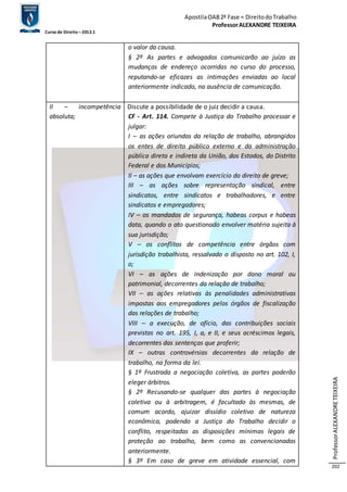 Apostila OAB 2ª Fase ≈ Direito do Trabalho 
Professor ALEXANDRE TEIXEIRA 
Curso de Direito – 2012.1 
Professor ALEXANDRE TEIXEIRA 
202 
o valor da causa. 
§ 2º As partes e advogados comunicarão ao juízo as 
mudanças de endereço ocorridas no curso do processo, 
reputando-se eficazes as intimações enviadas ao local 
anteriormente indicado, na ausência de comunicação. 
II – incompetência 
absoluta; 
Discute a possibilidade de o juiz decidir a causa. 
CF - Art. 114. Compete à Justiça do Trabalho processar e 
julgar: 
I – as ações oriundas da relação de trabalho, abrangidos 
os entes de direito público externo e da administração 
pública direta e indireta da União, dos Estados, do Distrito 
Federal e dos Municípios; 
II – as ações que envolvam exercício do direito de greve; 
III – as ações sobre representação sindical, entre 
sindicatos, entre sindicatos e trabalhadores, e entre 
sindicatos e empregadores; 
IV – os mandados de segurança, habeas corpus e habeas 
data, quando o ato questionado envolver matéria sujeita à 
sua jurisdição; 
V – os conflitos de competência entre órgãos com 
jurisdição trabalhista, ressalvado o disposto no art. 102, I, 
o; 
VI – as ações de indenização por dano moral ou 
patrimonial, decorrentes da relação de trabalho; 
VII – as ações relativas às penalidades administrativas 
impostas aos empregadores pelos órgãos de fiscalização 
das relações de trabalho; 
VIII – a execução, de ofício, das contribuições sociais 
previstas no art. 195, I, a, e II, e seus acréscimos legais, 
decorrentes das sentenças que proferir; 
IX – outras controvérsias decorrentes da relação de 
trabalho, na forma da lei. 
§ 1º Frustrada a negociação coletiva, as partes poderão 
eleger árbitros. 
§ 2º Recusando-se qualquer das partes à negociação 
coletiva ou à arbitragem, é facultado às mesmas, de 
comum acordo, ajuizar dissídio coletivo de natureza 
econômica, podendo a Justiça do Trabalho decidir o 
conflito, respeitadas as disposições mínimas legais de 
proteção ao trabalho, bem como as convencionadas 
anteriormente. 
§ 3º Em caso de greve em atividade essencial, com 
 