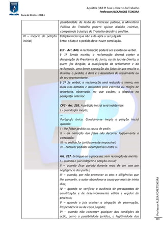 Apostila OAB 2ª Fase ≈ Direito do Trabalho 
Professor ALEXANDRE TEIXEIRA 
Curso de Direito – 2012.1 
Professor ALEXANDRE TEIXEIRA 
203 
possibilidade de lesão do interesse público, o Ministério 
Público do Trabalho poderá ajuizar dissídio coletivo, 
competindo à Justiça do Trabalho decidir o conflito. 
III – inépcia da petição 
inicial; 
Petição inicial que não está apta a ser julgada. 
Entre o fato e o pedido deve haver correlação. 
CLT - Art. 840. A reclamação poderá ser escrita ou verbal. 
§ 1º Sendo escrita, a reclamação deverá conter a 
designação do Presidente da Junta, ou do Juiz de Direito, a 
quem for dirigida, a qualificação do reclamante e do 
reclamado, uma breve exposição dos fatos de que resulte o 
dissídio, o pedido, a data e a assinatura do reclamante ou 
de seu representante. 
§ 2º Se verbal, a reclamação será reduzida a termo, em 
duas vias datadas e assinadas pelo escrivão ou chefes de 
secretaria, observado, no que couber, o disposto no 
parágrafo anterior. 
CPC - Art. 295. A petição inicial será indeferida: 
I - quando for inepta; 
... 
Parágrafo único. Considera-se inepta a petição inicial 
quando: 
I - Ihe faltar pedido ou causa de pedir; 
II - da narração dos fatos não decorrer logicamente a 
conclusão; 
III - o pedido for juridicamente impossível; 
IV - contiver pedidos incompatíveis entre si. 
Art. 267. Extingue-se o processo, sem resolução de mérito: 
I – quando o juiz indeferir a petição inicial; 
II – quando ficar parado durante mais de um ano por 
negligência das partes; 
III – quando, por não promover os atos e diligências que 
lhe competir, o autor abandonar a causa por mais de trinta 
dias; 
IV – quando se verificar a ausência de pressupostos de 
constituição e de desenvolvimento válido e regular do 
processo; 
V – quando o juiz acolher a alegação de perempção, 
litispendência ou de coisa julgada; 
VI – quando não concorrer qualquer das condições da 
ação, como a possibilidade jurídica, a legitimidade das 
 