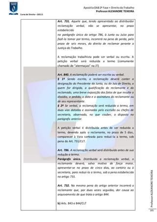 Apostila OAB 2ª Fase ≈ Direito do Trabalho 
Professor ALEXANDRE TEIXEIRA 
Curso de Direito – 2012.1 
Professor ALEXANDRE TEIXEIRA 
205 
Art. 731. Aquele que, tendo apresentado ao distribuidor 
reclamação verbal, não se apresentar, no prazo 
estabelecido 
no parágrafo único do artigo 786, à Junta ou Juízo para 
fazê-la tomar por termo, incorrerá na pena de perda, pelo 
prazo de seis meses, do direito de reclamar perante a 
Justiça do Trabalho. 
A reclamação trabalhista pode ser verbal ou escrita. A 
petição verbal será reduzida a termo (comumente 
chamado de “atermaçao” na JT) 
Art. 840. A reclamação poderá ser escrita ou verbal. 
§ 1º Sendo escrita, a reclamação deverá conter a 
designação do Presidente da Junta, ou do Juiz de Direito, a 
quem for dirigida, a qualificação do reclamante e do 
reclamado, uma breve exposição dos fatos de que resulte o 
dissídio, o pedido, a data e a assinatura do reclamante ou 
de seu representante. 
§ 2º Se verbal, a reclamação será reduzida a termo, em 
duas vias datadas e assinadas pelo escrivão ou chefes de 
secretaria, observado, no que couber, o disposto no 
parágrafo anterior. 
A petição verbal é distribuída antes de ser reduzida a 
termo, devendo após o reclamante, no prazo de 5 dias, 
comparecer à Vara sorteada para reduzi-la a termo, sob 
pena do Art. 731/CLT. 
Art. 786. A reclamação verbal será distribuída antes de sua 
redução a termo. 
Parágrafo único. Distribuída a reclamação verbal, o 
reclamante deverá, salvo motivo de força maior, 
apresentar-se no prazo de cinco dias, ao cartório ou à 
secretaria, para reduzi-la a termo, sob a pena estabelecida 
no artigo 731. 
Art. 732. Na mesma pena do artigo anterior incorrerá o 
reclamante que, por duas vezes seguidas, der causa ao 
arquivamento de que trata o artigo 844. 
b) Arts. 843 e 844/CLT 
 
