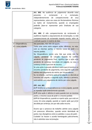 Apostila OAB 2ª Fase ≈ Direito do Trabalho 
Professor ALEXANDRE TEIXEIRA 
Curso de Direito – 2012.1 
Professor ALEXANDRE TEIXEIRA 
206 
Art. 843. Na audiência de julgamento deverão estar 
presentes o reclamante e o reclamado, 
independentemente do comparecimento de seus 
representantes, salvo nos casos de Reclamatórias Plúrimas 
ou Ações de Cumprimento, quando os empregados 
poderão fazer-se representar pelo Sindicato de sua 
categoria. 
Art. 844. O não comparecimento do reclamante à 
audiência importa o arquivamento da reclamação, e o não 
comparecimento do reclamado importa revelia, além de 
confissão quanto à matéria de fato. 
V – litispendência; 
VI – coisa julgada; 
São parecidas, mas não são iguais. 
Tanto uma como outra exigem ações idênticas, ou seja, 
com as mesmas partes, a mesma causa de pedir e o 
mesmo pedido. 
Na litispendência existe uma lide que ainda não foi 
julgada, pendente de solução. Quando há conflito 
pendente de julgamento final, significa que a ação está 
pendente de sentença transitada em julgado, ou seja, a 
sentença ainda é passível de recurso. 
Se uma ação é ajuizada idêntica à outra que já tramita e se 
encontra pendente de julgamento, esta segunda ação será 
extinta sem julgamento de mérito por litispendência. 
Se, no entanto, a primeira ação já foi julgada e a decisão já 
transitou em julgado, a segunda ação, idêntica a primeira, 
será extinta sem julgamento de mérito por coisa julgada. 
CPC - Art. 301 
§ 1º Verifica-se a litispendência ou a coisa julgada, quando 
se reproduz ação anteriormente ajuizada. 
§ 2º Uma ação é idêntica à outra quando tem as mesmas 
partes, a mesma causa de pedir e o mesmo pedido. 
§ 3º Há litispendência, quando se repete ação, que está em 
curso; há coisa julgada, quando se repete ação que já foi 
decidida por sentença, de que não caiba recurso. 
Ocorre que o processo do trabalho admite coisa julgada 
em processos diferentes, quando existe identidade de 
partes mas divergência entre os pedidos e causa de pedir. 
Cuidado! Se houver o acordo homologado judicialmente, 
não é admitida nova reclamação: 
 