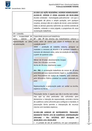 Apostila OAB 2ª Fase ≈ Direito do Trabalho 
Professor ALEXANDRE TEIXEIRA 
Curso de Direito – 2012.1 
Professor ALEXANDRE TEIXEIRA 
207 
OJ-SDI2-132 AÇÃO RESCISÓRIA. ACORDO HOMOLOGADO. 
ALCAN-CE. OFENSA À COISA JULGADA (DJ 04.05.2004) 
Acordo celebrado - homologado judicialmente - em que o 
empregado dá plena e ampla quitação, sem qualquer 
ressalva, alcança não só o objeto da inicial, como também 
todas as demais parcelas referentes ao extinto contrato de 
trabalho, violando a coisa julgada, a propositura de nova 
reclamação trabalhista. 
VII – conexão; 
VIII – incapacidade da 
parte, defeito de 
representação ou falta 
de autorização; 
Capacidade processual trabalhista: 
CF - Art. 7º São direitos dos trabalhadores urbanos e 
rurais, além de outros que visem à melhoria de sua 
condição social: 
XXXIII – proibição de trabalho noturno, perigoso ou 
insalubre a menores de dezoito e de qualquer trabalho a 
menores de dezesseis anos, salvo na condição de aprendiz, 
a partir de quatorze anos; 
Menor de 14 anos: absolutamente incapaz 
Entre 14 e 18 anos: assistido 
Acima de 18 anos: totalmente capaz 
Art. 793. A reclamação trabalhista do menor de 18 anos 
será feita por seus representantes legais e, na falta destes, 
pela Procuradoria da Justiça do Trabalho, pelo sindicato, 
pelo Ministério Público estadual ou curador nomeado em 
juízo 
Representação: a procuração pode ser verbal ou escrita, 
expressa ou tácita. 
Procuração tácita: é aquela que não é escrita nem verbal, 
mas que os atos praticados são suficientes para 
demonstrar a intenção do representado, servindo o termo 
de audiência como suficiente para configurar o mandato. A 
procuração tácita permite a interposição de recursos 
mesmo sem mandato expresso. 
OJ-SDI1-286 AGRAVO DE INSTRUMENTO. TRASLADO. 
MANDATO TÁCITO. ATA DE AUDIÊNCIA. CONFIGURAÇÃO 
(alterada) – Res. 167/2010, DEJT divulgado em 
30.04.2010 e 03 e 04.05.2010 
I - A juntada da ata de audiência, em que consignada a 
 