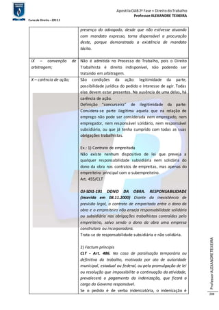 Apostila OAB 2ª Fase ≈ Direito do Trabalho 
Professor ALEXANDRE TEIXEIRA 
Curso de Direito – 2012.1 
Professor ALEXANDRE TEIXEIRA 
208 
presença do advogado, desde que não estivesse atuando 
com mandato expresso, torna dispensável a procuração 
deste, porque demonstrada a existência de mandato 
tácito. 
IX – convenção de 
arbitragem; 
Não é admitida no Processo do Trabalho, pois o Direito 
Trabalhista é direito indisponível, não podendo ser 
tratando em arbitragem. 
X – carência de ação; São condições da ação: legitimidade da parte, 
possibilidade jurídica do pedido e interesse de agir. Todas 
elas devem estar presentes. Na ausência de uma delas, há 
carência de ação. 
Definição “concurseira” de ilegitimidade da parte: 
Considera-se parte ilegítima aquela que na relação de 
emprego não pode ser considerada nem empregado, nem 
empregador, nem responsável solidário, nem responsável 
subsidiário, ou que já tenha cumprido com todas as suas 
obrigações trabalhistas. 
Ex.: 1) Contrato de empreitada 
Não existe nenhum dispositivo de lei que preveja a 
qualquer responsabilidade subsidiária nem solidária do 
dono da obra nos contratos de empreitas, mas apenas do 
empreiteiro principal com o subempreiteiro. 
Art. 455/CLT 
OJ-SDI1-191 DONO DA OBRA. RESPONSABILIDADE 
(inserida em 08.11.2000) Diante da inexistência de 
previsão legal, o contrato de empreitada entre o dono da 
obra e o empreiteiro não enseja responsabilidade solidária 
ou subsidiária nas obrigações trabalhistas contraídas pelo 
empreiteiro, salvo sendo o dono da obra uma empresa 
construtora ou incorporadora. 
Trata-se de responsabilidade subsidiária e não solidária. 
2) Factum príncipis 
CLT - Art. 486. No caso de paralisação temporária ou 
definitiva do trabalho, motivada por ato de autoridade 
municipal, estadual ou federal, ou pela promulgação de lei 
ou resolução que impossibilite a continuação da atividade, 
prevalecerá o pagamento da indenização, que ficará a 
cargo do Governo responsável. 
Se o pedido é de verba indenizatória, o indenização é 
 
