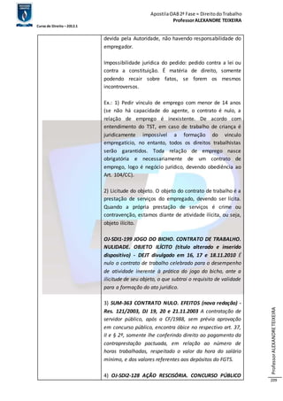 Apostila OAB 2ª Fase ≈ Direito do Trabalho 
Professor ALEXANDRE TEIXEIRA 
Curso de Direito – 2012.1 
Professor ALEXANDRE TEIXEIRA 
209 
devida pela Autoridade, não havendo responsabilidade do 
empregador. 
Impossibilidade jurídica do pedido: pedido contra a lei ou 
contra a constituição. É matéria de direito, somente 
podendo recair sobre fatos, se forem os mesmos 
incontroversos. 
Ex.: 1) Pedir vínculo de emprego com menor de 14 anos 
(se não há capacidade do agente, o contrato é nulo, a 
relação de emprego é inexistente. De acordo com 
entendimento do TST, em caso de trabalho de criança é 
juridicamente impossível a formação do vinculo 
empregatício, no entanto, todos os direitos trabalhistas 
serão garantidos. Toda relação de emprego nasce 
obrigatória e necessariamente de um contrato de 
emprego, logo é negócio jurídico, devendo obediência ao 
Art. 104/CC). 
2) Licitude do objeto. O objeto do contrato de trabalho é a 
prestação de serviços do empregado, devendo ser lícita. 
Quando a própria prestação de serviços é crime ou 
contravenção, estamos diante de atividade ilícita, ou seja, 
objeto ilícito. 
OJ-SDI1-199 JOGO DO BICHO. CONTRATO DE TRABALHO. 
NULIDADE. OBJETO ILÍCITO (título alterado e inserido 
dispositivo) - DEJT divulgado em 16, 17 e 18.11.2010 É 
nulo o contrato de trabalho celebrado para o desempenho 
de atividade inerente à prática do jogo do bicho, ante a 
ilicitude de seu objeto, o que subtrai o requisito de validade 
para a formação do ato jurídico. 
3) SUM-363 CONTRATO NULO. EFEITOS (nova redação) - 
Res. 121/2003, DJ 19, 20 e 21.11.2003 A contratação de 
servidor público, após a CF/1988, sem prévia aprovação 
em concurso público, encontra óbice no respectivo art. 37, 
II e § 2º, somente lhe conferindo direito ao pagamento da 
contraprestação pactuada, em relação ao número de 
horas trabalhadas, respeitado o valor da hora do salário 
mínimo, e dos valores referentes aos depósitos do FGTS. 
4) OJ-SDI2-128 AÇÃO RESCISÓRIA. CONCURSO PÚBLICO 
 