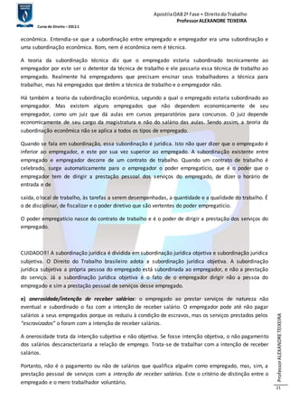 Apostila OAB 2ª Fase ≈ Direito do Trabalho 
Professor ALEXANDRE TEIXEIRA 
Curso de Direito – 2012.1 
Professor ALEXANDRE TEIXEIRA 
21 
econômica. Entendia-se que a subordinação entre empregado e empregador era uma subordinação e 
uma subordinação econômica. Bom, nem é econômica nem é técnica. 
A teoria da subordinação técnica diz que o empregado estaria subordinado tecnicamente ao 
empregador por este ser o detentor da técnica de trabalho e ele passaria essa técnica de trabalho ao 
empregado. Realmente há empregadores que precisam ensinar seus trabalhadores a técnica para 
trabalhar, mas há empregados que detêm a técnica de trabalho e o empregador não. 
Há também a teoria da subordinação econômica, segundo a qual o empregado estaria subordinado ao 
empregador. Mas existem alguns empregados que não dependem economicamente de seu 
empregador, como um juiz que dá aulas em cursos preparatórios para concursos. O juiz depende 
economicamente de seu cargo da magistratura e não do salário das aulas. Sendo assim, a teoria da 
subordinação econômica não se aplica a todos os tipos de empregado. 
Quando se fala em subordinação, essa subordinação é jurídica. Isto não quer dizer que o empregado é 
inferior ao empregador, e este por sua vez superior ao empregado. A subordinação existente entre 
empregado e empregador decorre de um contrato de trabalho. Quando um contrato de trabalho é 
celebrado, surge automaticamente para o empregador o poder empregatício, que é o poder que o 
empregador tem de dirigir a prestação pessoal dos serviços do empregado, de dizer o horário de 
entrada e de 
saída, o local de trabalho, às tarefas a serem desempenhadas, a quantidade e a qualidade do trabalho. É 
o de disciplinar, de fiscalizar e o poder diretivo que são vertentes do poder empregatício. 
O poder empregatício nasce do contrato de trabalho e é o poder de dirigir a prestação dos serviços do 
empregado. 
CUIDADO‼! A subordinação jurídica é dividida em subordinação jurídica objetiva e subordinação jurídica 
subjetiva. O Direito do Trabalho brasileiro adota a subordinação jurídica objetiva. A subordinação 
jurídica subjetiva a própria pessoa do empregado está subordinada ao empregador, e não a prestação 
do serviço. Já a subordinação jurídica objetiva é o fato de o empregador dirigir não a pessoa do 
empregado e sim a prestação pessoal de serviços desse empregado. 
e) onerosidade/intenção de receber salários: o empregado ao prestar serviços de natureza não 
eventual e subordinado o faz com a intenção de receber salário. O empregador pode até não pagar 
salários a seus empregados porque os reduziu à condição de escravos, mas os serviços prestados pelos 
“escravizados” o foram com a intenção de receber salários. 
A onerosidade trata da intenção subjetiva e não objetiva. Se fosse intenção objetiva, o não pagamento 
dos salários descaracterizaria a relação de emprego. Trata-se de trabalhar com a intenção de receber 
salários. 
Portanto, não é o pagamento ou não de salários que qualifica alguém como empregado, mas, sim, a 
prestação pessoal de serviços com a intenção de receber salários. Este o critério de distinção entre o 
empregado e o mero trabalhador voluntário. 
 