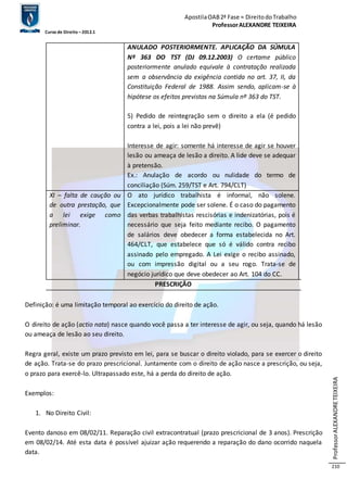 Apostila OAB 2ª Fase ≈ Direito do Trabalho 
Professor ALEXANDRE TEIXEIRA 
Curso de Direito – 2012.1 
Professor ALEXANDRE TEIXEIRA 
210 
ANULADO POSTERIORMENTE. APLICAÇÃO DA SÚMULA 
Nº 363 DO TST (DJ 09.12.2003) O certame público 
posteriormente anulado equivale à contratação realizada 
sem a observância da exigência contida no art. 37, II, da 
Constituição Federal de 1988. Assim sendo, aplicam-se à 
hipótese os efeitos previstos na Súmula nº 363 do TST. 
5) Pedido de reintegração sem o direito a ela (é pedido 
contra a lei, pois a lei não prevê) 
Interesse de agir: somente há interesse de agir se houver 
lesão ou ameaça de lesão a direito. A lide deve se adequar 
à pretensão. 
Ex.: Anulação de acordo ou nulidade do termo de 
conciliação (Súm. 259/TST e Art. 794/CLT) 
XI – falta de caução ou 
de outra prestação, que 
a lei exige como 
preliminar. 
O ato jurídico trabalhista é informal, não solene. 
Excepcionalmente pode ser solene. É o caso do pagamento 
das verbas trabalhistas rescisórias e indenizatórias, pois é 
necessário que seja feito mediante recibo. O pagamento 
de salários deve obedecer a forma estabelecida no Art. 
464/CLT, que estabelece que só é válido contra recibo 
assinado pelo empregado. A Lei exige o recibo assinado, 
ou com impressão digital ou a seu rogo. Trata-se de 
negócio jurídico que deve obedecer ao Art. 104 do CC. 
PRESCRIÇÃO 
Definição: é uma limitação temporal ao exercício do direito de ação. 
O direito de ação (actio nata) nasce quando você passa a ter interesse de agir, ou seja, quando há lesão 
ou ameaça de lesão ao seu direito. 
Regra geral, existe um prazo previsto em lei, para se buscar o direito violado, para se exercer o direito 
de ação. Trata-se do prazo prescricional. Juntamente com o direito de ação nasce a prescrição, ou seja, 
o prazo para exercê-lo. Ultrapassado este, há a perda do direito de ação. 
Exemplos: 
1. No Direito Civil: 
Evento danoso em 08/02/11. Reparação civil extracontratual (prazo prescricional de 3 anos). Prescrição 
em 08/02/14. Até esta data é possível ajuizar ação requerendo a reparação do dano ocorrido naquela 
data. 
 