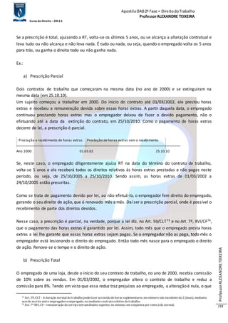 Apostila OAB 2ª Fase ≈ Direito do Trabalho 
Professor ALEXANDRE TEIXEIRA 
Curso de Direito – 2012.1 
Professor ALEXANDRE TEIXEIRA 
218 
Se a prescrição é total, ajuizando a RT, volta-se os últimos 5 anos, ou se alcança a alteração contratual e 
leva tudo ou não alcança e não leva nada. É tudo ou nada, ou seja, quando o empregado volta os 5 anos 
para trás, ou ganha o direito todo ou não ganha nada. 
Ex.: 
a) Prescrição Parcial 
Dois contratos de trabalho que começaram na mesma data (no ano de 2000) e se extinguiram na 
mesma data (em 25.10.10). 
Um sujeito começou a trabalhar em 2000. Do inicio do contrato até 01/03/2002, ele prestou horas 
extras e recebeu a remuneração devida sobre essas horas extras. A partir daquela data, o empregado 
continuou prestando horas extras mas o empregador deixou de fazer o devido pagamento, não o 
efetuando até a data da extinção do contrato, em 25/10/2010. Como o pagamento de horas extras 
decorre de lei, a prescrição é parcial. 
Prestação e recebimento de horas extras Prestação de horas extras sem o recebimento 
Ano 2000 01.03.02 25.10.10 
Se, neste caso, o empregado diligentemente ajuíza RT na data do término do contrato de trabalho, 
volta-se 5 anos e ele receberá todos os direitos relativos às horas extras prestadas e não pagas neste 
período, ou seja, de 25/10/2005 a 25/10/2010. Sendo assim, as horas extras de 01/03/2002 a 
24/10/2005 estão prescritas. 
Como se trata de pagamento devido por lei, ao não efetuá-lo, o empregador fere direito do empregado, 
gerando o seu direito de ação, que é renovado mês a mês. Daí ser a prescrição parcial, onde é possível o 
recebimento de parte dos direitos devidos. 
Nesse caso, a prescrição é parcial, na verdade, porque a lei diz, no Art. 59/CLT73 e no Art. 7º, XVI/CF74, 
que o pagamento das horas extras é garantido por lei. Assim, todo mês que o empregado presta horas 
extras a lei lhe garante que essas horas extras sejam pagas. Se o empregador não as paga, todo mês o 
empregador está lesionando o direito do empregado. Então todo mês nasce para o empregado o direito 
de ação. Renova-se o tempo e o direito de ação. 
b) Prescrição Total 
O empregado de uma loja, desde o início do seu contrato de trabalho, no ano de 2000, recebia comissão 
de 10% sobre as vendas. Em 01/03/2002, o empregador altera o contrato de trabalho e reduz a 
comissão para 8%. Tendo em vista que essa reduz traz prejuízos ao empregado, a alteração é nula, o que 
73 Art. 59, CLT - A duração normal do trabalho poderá ser acrescida de horas suplementares, em número não excedente de 2 (duas), mediante 
acordo escrito entre empregador e empregado, ou mediante contrato coletivo de trabalho. 
74 Art. 7º XVI, CF - remuneração do serviço extraordinário superior, no mínimo, em cinqüenta por cento à do normal; 
 