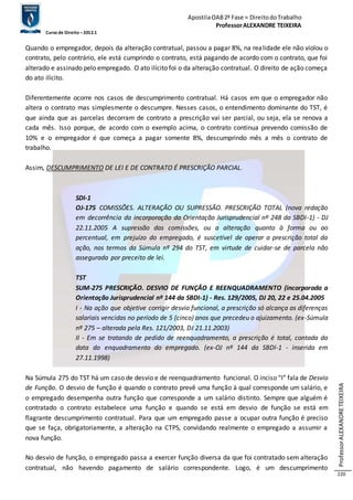 Apostila OAB 2ª Fase ≈ Direito do Trabalho 
Professor ALEXANDRE TEIXEIRA 
Curso de Direito – 2012.1 
Professor ALEXANDRE TEIXEIRA 
220 
Quando o empregador, depois da alteração contratual, passou a pagar 8%, na realidade ele não violou o 
contrato, pelo contrário, ele está cumprindo o contrato, está pagando de acordo com o contrato, que foi 
alterado e assinado pelo empregado. O ato ilícito foi o da alteração contratual. O direito de ação começa 
do ato ilícito. 
Diferentemente ocorre nos casos de descumprimento contratual. Há casos em que o empregador não 
altera o contrato mas simplesmente o descumpre. Nesses casos, o entendimento dominante do TST, é 
que ainda que as parcelas decorram de contrato a prescrição vai ser parcial, ou seja, ela se renova a 
cada mês. Isso porque, de acordo com o exemplo acima, o contrato continua prevendo comissão de 
10% e o empregador é que começa a pagar somente 8%, descumprindo mês a mês o contrato de 
trabalho. 
Assim, DESCUMPRIMENTO DE LEI E DE CONTRATO É PRESCRIÇÃO PARCIAL. 
SDI-1 
OJ-175 COMISSÕES. ALTERAÇÃO OU SUPRESSÃO. PRESCRIÇÃO TOTAL (nova redação 
em decorrência da incorporação da Orientação Jurisprudencial nº 248 da SBDI-1) - DJ 
22.11.2005 A supressão das comissões, ou a alteração quanto à forma ou ao 
percentual, em prejuízo do empregado, é suscetível de operar a prescrição total da 
ação, nos termos da Súmula nº 294 do TST, em virtude de cuidar-se de parcela não 
assegurada por preceito de lei. 
TST 
SUM-275 PRESCRIÇÃO. DESVIO DE FUNÇÃO E REENQUADRAMENTO (incorporada a 
Orientação Jurisprudencial nº 144 da SBDI-1) - Res. 129/2005, DJ 20, 22 e 25.04.2005 
I - Na ação que objetive corrigir desvio funcional, a prescrição só alcança as diferenças 
salariais vencidas no período de 5 (cinco) anos que precedeu o ajuizamento. (ex-Súmula 
nº 275 – alterada pela Res. 121/2003, DJ 21.11.2003) 
II - Em se tratando de pedido de reenquadramento, a prescrição é total, contada da 
data do enquadramento do empregado. (ex-OJ nº 144 da SBDI-1 - inserida em 
27.11.1998) 
Na Súmula 275 do TST há um caso de desvio e de reenquadramento funcional. O inciso “I” fala de Desvio 
de Função. O desvio de função é quando o contrato prevê uma função à qual corresponde um salário, e 
o empregado desempenha outra função que corresponde a um salário distinto. Sempre que alguém é 
contratado o contrato estabelece uma função e quando se está em desvio de função se está em 
flagrante descumprimento contratual. Para que um empregado passe a ocupar outra função é preciso 
que se faça, obrigatoriamente, a alteração na CTPS, convidando realmente o empregado a assumir a 
nova função. 
No desvio de função, o empregado passa a exercer função diversa da que foi contratado sem alteração 
contratual, não havendo pagamento de salário correspondente. Logo, é um descumprimento 
 