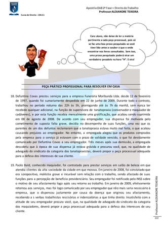 Apostila OAB 2ª Fase ≈ Direito do Trabalho 
Professor ALEXANDRE TEIXEIRA 
Curso de Direito – 2012.1 
Professor ALEXANDRE TEIXEIRA 
222 
Caro aluno, não deixe de ler a matéria 
pertinente a cada peça processual, pois só 
se faz uma boa prova pesquisada se você 
tiver lido antes e souber o que e onde 
encontrar nos livros consultados. Sem isso, 
uma prova pesquisada poderá virar um 
verdadeiro pesadelo na hora “H”. E vira! 
PEÇA PRÁTICO PROFISSIONAL PARA RESOLVER EM CASA 
18. Defuntina Covas prestou serviços para a empresa Funerária Moribunda Ltda. desde 12 de fevereiro 
de 1997, quando foi sumariamente despedida em 22 de junho de 2009. Durante todo o contrato, 
trabalhou no período noturno das 22h às 5h, prorrogando até às 7h da manhã, sem nunca ter 
recebido qualquer adicional, na função de supervisora de tanatopraxia (conservador e maquiador de 
cadáveres), e por esta função recebia mensalmente uma gratificação, que acabou sendo suprimida 
em 08 de agosto de 2008. De acordo com seu empregador, sua dispensa foi motivada pelo 
cometimento de suposta falta grave, desídia no desempenho de suas funções, uma vez que os 
parentes de um dos defuntos reclamaram que a tanatopraxia estava muito mal feita, o que acabou 
causando prejuízos ao empregador. No entanto, a empregada alegou que os produtos comprados 
pela empresa para o serviço já estavam com o prazo de validade vencido, o que foi devidamente 
comunicado por Defuntina Covas a seu empregador. Três meses após sua demissão, a empregada 
descobriu que à época de sua dispensa já estava grávida e procurou você, que, na qualidade de 
advogado do sindicato da categoria dos tanatopraxistas, deverá propor a peça processual adequada 
para a defesa dos interesses de sua cliente. 
19. Paolo Bald, conhecido maquiador, foi contratado para prestar serviços em salão de beleza em que 
atendia clientes da alta sociedade da cidade em que morava. Em janeiro de 2008, foi constatado que 
era soropositivo, moléstia grave e incurável sem relação com o trabalho, sendo afastado de suas 
funções para a percepção de benefício previdenciário. Seu empregador foi notificado pelo INSS sobre 
o motivo de seu afastamento logo após seu retorno ao trabalho. Em janeiro de 2009, efetivamente 
retornou aos serviços, mas foi logo comunicado por seu empregador que não mais seria necessário à 
empresa, que o dispensou justamente por causa da doença que originou seu afastamento, 
recebendo a s verbas trabalhistas rescisórias e indenizatórias a que tinha direito. Insatisfeito com a 
atitude de seu empregador procura você, que, na qualidade de advogado do sindicato da categoria 
dos maquiadores, deverá propor a peça processual adequada para a defesa dos interesses de seu 
cliente. 
 