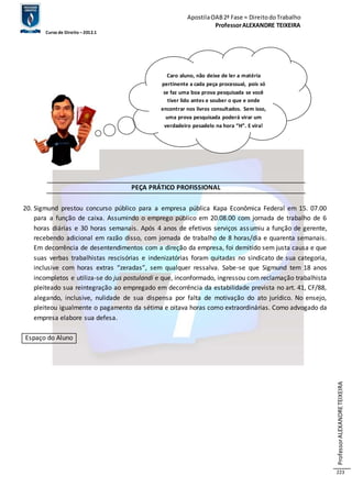 Apostila OAB 2ª Fase ≈ Direito do Trabalho 
Professor ALEXANDRE TEIXEIRA 
Curso de Direito – 2012.1 
Professor ALEXANDRE TEIXEIRA 
223 
PEÇA PRÁTICO PROFISSIONAL 
20. Sigmund prestou concurso público para a empresa pública Kapa Econômica Federal em 15. 07.00 
para a função de caixa. Assumindo o emprego público em 20.08.00 com jornada de trabalho de 6 
horas diárias e 30 horas semanais. Após 4 anos de efetivos serviços assumiu a função de gerente, 
recebendo adicional em razão disso, com jornada de trabalho de 8 horas/dia e quarenta semanais. 
Em decorrência de desentendimentos com a direção da empresa, foi demitido sem justa causa e que 
suas verbas trabalhistas rescisórias e indenizatórias foram quitadas no sindicato de sua categoria, 
inclusive com horas extras “zeradas”, sem qualquer ressalva. Sabe-se que Sigmund tem 18 anos 
incompletos e utiliza-se do jus postulandi e que, inconformado, ingressou com reclamação trabalhista 
pleiteado sua reintegração ao empregado em decorrência da estabilidade prevista no art. 41, CF/88, 
alegando, inclusive, nulidade de sua dispensa por falta de motivação do ato jurídico. No ensejo, 
pleiteou igualmente o pagamento da sétima e oitava horas como extraordinárias. Como advogado da 
empresa elabore sua defesa. 
Espaço do Aluno 
Caro aluno, não deixe de ler a matéria 
pertinente a cada peça processual, pois só 
se faz uma boa prova pesquisada se você 
tiver lido antes e souber o que e onde 
encontrar nos livros consultados. Sem isso, 
uma prova pesquisada poderá virar um 
verdadeiro pesadelo na hora “H”. E vira! 
 