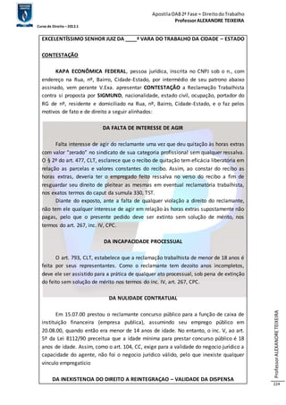 Apostila OAB 2ª Fase ≈ Direito do Trabalho 
Professor ALEXANDRE TEIXEIRA 
Curso de Direito – 2012.1 
Professor ALEXANDRE TEIXEIRA 
224 
EXCELENTÍSSIMO SENHOR JUIZ DA ____ª VARA DO TRABALHO DA CIDADE – ESTADO 
CONTESTAÇÃO 
KAPA ECONÔMICA FEDERAL, pessoa jurídica, inscrita no CNPJ sob o n., com 
endereço na Rua, nº, Bairro, Cidade-Estado, por intermédio de seu patrono abaixo 
assinado, vem perante V.Exa. apresentar CONTESTAÇÃO a Reclamação Trabalhista 
contra si proposta por SIGMUND, nacionalidade, estado civil, ocupação, portador do 
RG de nº, residente e domiciliado na Rua, nº, Bairro, Cidade-Estado, e o faz pelos 
motivos de fato e de direito a seguir alinhados: 
DA FALTA DE INTERESSE DE AGIR 
Falta interesse de agir do reclamante uma vez que deu quitação às horas extras 
com valor “zerado” no sindicato de sua categoria profissional sem qualquer ressalva. 
O § 2º do art. 477, CLT, esclarece que o recibo de quitação tem eficácia liberatória em 
relação as parcelas e valores constantes do recibo. Assim, ao constar do recibo as 
horas extras, deveria ter o empregado feito ressalva no verso do recibo a fim de 
resguardar seu direito de pleitear as mesmas em eventual reclamatória trabalhista, 
nos exatos termos do caput da sumula 330, TST. 
Diante do exposto, ante a falta de qualquer violação a direito do reclamante, 
não tem ele qualquer interesse de agir em relação às horas extras supostamente não 
pagas, pelo que o presente pedido deve ser extinto sem solução de mérito, nos 
termos do art. 267, inc. IV, CPC. 
DA INCAPACIDADE PROCESSUAL 
O art. 793, CLT, estabelece que a reclamação trabalhista de menor de 18 anos é 
feita por seus representantes. Como o reclamante tem dezoito anos incompletos, 
deve ele ser assistido para a prática de qualquer ato processual, sob pena de extinção 
do feito sem solução de mérito nos termos do inc. IV, art. 267, CPC. 
DA NULIDADE CONTRATUAL 
Em 15.07.00 prestou o reclamante concurso público para a função de caixa de 
instituição financeira (empresa publica), assumindo seu emprego público em 
20.08.00, quando então era menor de 14 anos de idade. No entanto, o inc. V, ao art. 
5º da Lei 8112/90 preceitua que a idade mínima para prestar concurso público é 18 
anos de idade. Assim, como o art. 104, CC, exige para a validade do negocio jurídico a 
capacidade do agente, não foi o negocio jurídico válido, pelo que inexiste qualquer 
vínculo empregatício 
DA INEXISTENCIA DO DIREITO A REINTEGRAÇAO – VALIDADE DA DISPENSA 
 