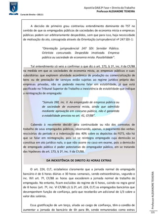 Apostila OAB 2ª Fase ≈ Direito do Trabalho 
Professor ALEXANDRE TEIXEIRA 
Curso de Direito – 2012.1 
Professor ALEXANDRE TEIXEIRA 
225 
A decisão de primeiro grau contrariou entendimento dominante do TST no 
sentido de que os empregados públicos de sociedades de economia mista e empresas 
públicas podem ser arbitrariamente despedidos, sem que para isso, haja necessidade 
de motivação do ato, consagrada através da Orientação Jurisprudencial nº 247 SDI -1: 
“Orientação jurisprudencial 247 SDI: Servidor Público. 
Celetista concursado. Despedida imotivada. Empresa 
pública ou sociedade de economia mista. Possibilidade”. 
Tal entendimento só veio a confirmar o que diz o art. 173, § 1º, inc. II da CF/88 
na medida em que as sociedades de economia mista, as empresas públicas e suas 
subsidiárias que explorem atividade econômica de produção ou comercialização de 
bens ou de prestação de serviços estão sujeitas ao regime jurídico próprio das 
empresas privadas, não se podendo mesmo falar em estabilidade, já que está 
pacificado no Tribunal Superior do Trabalho a inexistência de estabilidade que indique 
a reintegração de empregado: 
“Súmula 390, inc. II. Ao empregado de empresa pública ou 
de sociedade de economia mista, ainda que admitido 
mediante aprovação em concurso público, não é garantida 
a estabilidade prevista no art. 41, CF/88”. 
Cabendo à recorrente decidir pela continuidade ou não dos contratos de 
trabalho de seus empregados públicos, observando, apenas, o pagamento das verbas 
rescisórias do período e a indenização dos 40% sobre os depósitos do FGTS, não há 
que se falar em reintegração, pois só se reintegra empregado cuja demissão se 
constitua em ato jurídico nulo, o que não ocorre no caso em exame, pois a demissão 
de empregado público é poder potestativo do empregador público, em se tratando 
das hipóteses do art. 173, § 1º, inc. II da CF/88. 
DA INEXISTÊNCIA DE DIREITO ÀS HORAS EXTRAS 
O art. 224, CLT, estabelece claramente que a jornada normal do empregado 
bancário é de 6 horas diárias e 30 horas semanais, sendo extraordinárias, segundo o 
inc. XVI art. 7º, CF/88 as horas que excederem a jornada normal de trabalho do 
empregado. No entanto, ficam excluídos do regime de 6 horas, caindo na regra geral 
de 8 horas (art. 7º, inc. VI CF/88 c/c § 2º, art. 224, CLT) os empregados bancários que 
desempenhem função de confiança, pelo que receberão um adicional de 1/3 sobre o 
valor dos salários. 
Essa gratificação de um terço, aliada ao cargo de confiança, têm o condão de 
aumentar a jornada do bancário de 6h para 8h, sendo remuneradas como extras 
 