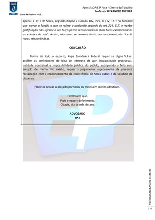 Apostila OAB 2ª Fase ≈ Direito do Trabalho 
Professor ALEXANDRE TEIXEIRA 
Curso de Direito – 2012.1 
Professor ALEXANDRE TEIXEIRA 
226 
apenas a 7ª e 8ª horas, segundo dispõe a sumula 102, incs. II e IV, TST: “o bancário 
que exerce a função a que se refere o parágrafo segundo do art. 224, CLT, e recebe 
gratificação não inferior a um terço já tem remuneradas as duas horas extraordinárias 
excedentes de seis”. Assim, não tem o reclamante direito ao recebimento da 7ª e 8ª 
horas extraordinárias. 
CONCLUSÃO 
Diante de todo o exposto, Kapa Econômica Federal requer se digne V.Exa. 
acolher as preliminares de falta de interesse de agir, incapacidade processual, 
nulidade contratual e impossibilidade jurídica do pedido, extinguindo o feito sem 
solução de mérito. No mérito, requer o julgamento improcedente da presente 
reclamação com o reconhecimento da inexistência de horas extras e da validade da 
dispensa. 
Protesta provar o alegado por todos os meios em direito admitidos. 
Termos em que, 
Pede e espera deferimento. 
Cidade, dia de mês de ano. 
ADVOGADO 
OAB 
 