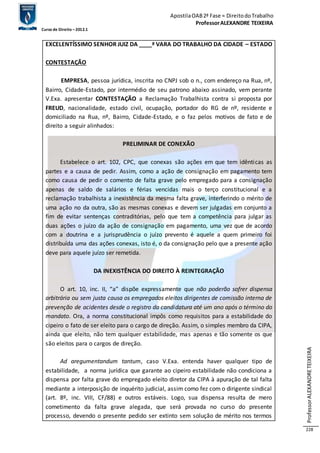 Apostila OAB 2ª Fase ≈ Direito do Trabalho 
Professor ALEXANDRE TEIXEIRA 
Curso de Direito – 2012.1 
Professor ALEXANDRE TEIXEIRA 
228 
EXCELENTÍSSIMO SENHOR JUIZ DA ____ª VARA DO TRABALHO DA CIDADE – ESTADO 
CONTESTAÇÃO 
EMPRESA, pessoa jurídica, inscrita no CNPJ sob o n., com endereço na Rua, nº, 
Bairro, Cidade-Estado, por intermédio de seu patrono abaixo assinado, vem perante 
V.Exa. apresentar CONTESTAÇÃO a Reclamação Trabalhista contra si proposta por 
FREUD, nacionalidade, estado civil, ocupação, portador do RG de nº, residente e 
domiciliado na Rua, nº, Bairro, Cidade-Estado, e o faz pelos motivos de fato e de 
direito a seguir alinhados: 
PRELIMINAR DE CONEXÃO 
Estabelece o art. 102, CPC, que conexas são ações em que tem idênticas as 
partes e a causa de pedir. Assim, como a ação de consignação em pagamento tem 
como causa de pedir o comento de falta grave pelo empregado para a consignação 
apenas de saldo de salários e férias vencidas mais o terço constitucional e a 
reclamação trabalhista a inexistência da mesma falta grave, interferindo o mérito de 
uma ação no da outra, são as mesmas conexas e devem ser julgadas em conjunto a 
fim de evitar sentenças contraditórias, pelo que tem a competência para julgar as 
duas ações o juízo da ação de consignação em pagamento, uma vez que de acordo 
com a doutrina e a jurisprudência o juízo prevento é aquele a quem primeiro foi 
distribuída uma das ações conexas, isto é, o da consignação pelo que a presente ação 
deve para aquele juízo ser remetida. 
DA INEXISTÊNCIA DO DIREITO À REINTEGRAÇÃO 
O art. 10, inc. II, “a” dispõe expressamente que não poderão sofrer dispensa 
arbitrária ou sem justa causa os empregados eleitos dirigentes de comissão interna de 
prevenção de acidentes desde o registro da candidatura até um ano após o término do 
mandato. Ora, a norma constitucional impôs como requisitos para a estabilidade do 
cipeiro o fato de ser eleito para o cargo de direção. Assim, o simples membro da CIPA, 
ainda que eleito, não tem qualquer estabilidade, mas apenas e tão somente os que 
são eleitos para o cargos de direção. 
Ad aregumentandum tantum, caso V.Exa. entenda haver qualquer tipo de 
estabilidade, a norma jurídica que garante ao cipeiro estabilidade não condiciona a 
dispensa por falta grave do empregado eleito diretor da CIPA à apuração de tal falta 
mediante a interposição de inquérito judicial, assim como fez com o dirigente sindical 
(art. 8º, inc. VIII, CF/88) e outros estáveis. Logo, sua dispensa resulta de mero 
cometimento da falta grave alegada, que será provada no curso do presente 
processo, devendo o presente pedido ser extinto sem solução de mérito nos termos 
 